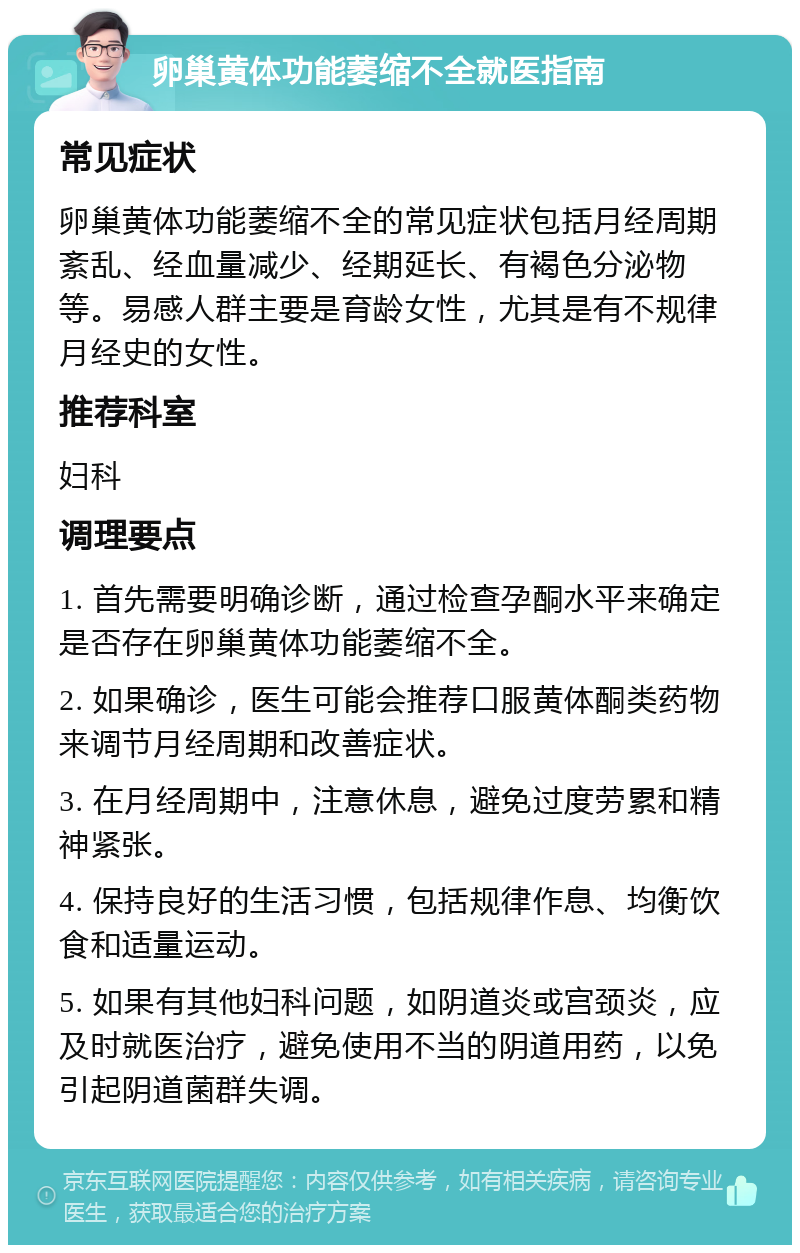 卵巢黄体功能萎缩不全就医指南 常见症状 卵巢黄体功能萎缩不全的常见症状包括月经周期紊乱、经血量减少、经期延长、有褐色分泌物等。易感人群主要是育龄女性，尤其是有不规律月经史的女性。 推荐科室 妇科 调理要点 1. 首先需要明确诊断，通过检查孕酮水平来确定是否存在卵巢黄体功能萎缩不全。 2. 如果确诊，医生可能会推荐口服黄体酮类药物来调节月经周期和改善症状。 3. 在月经周期中，注意休息，避免过度劳累和精神紧张。 4. 保持良好的生活习惯，包括规律作息、均衡饮食和适量运动。 5. 如果有其他妇科问题，如阴道炎或宫颈炎，应及时就医治疗，避免使用不当的阴道用药，以免引起阴道菌群失调。