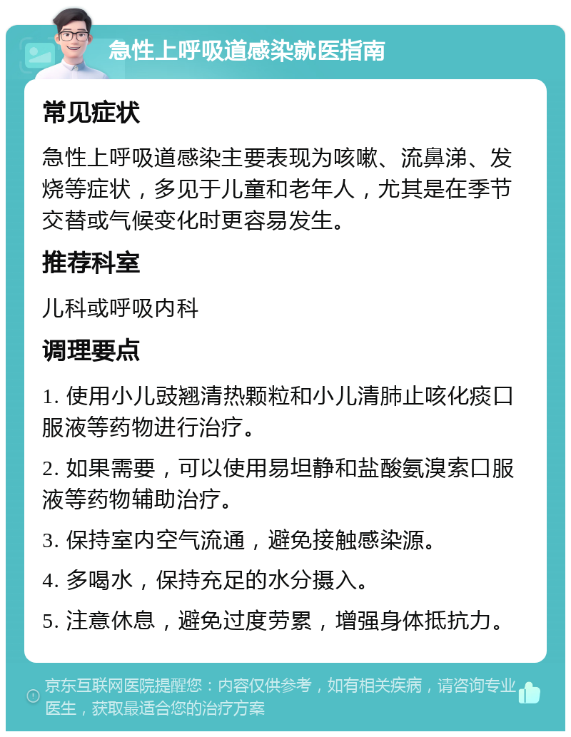 急性上呼吸道感染就医指南 常见症状 急性上呼吸道感染主要表现为咳嗽、流鼻涕、发烧等症状，多见于儿童和老年人，尤其是在季节交替或气候变化时更容易发生。 推荐科室 儿科或呼吸内科 调理要点 1. 使用小儿豉翘清热颗粒和小儿清肺止咳化痰口服液等药物进行治疗。 2. 如果需要，可以使用易坦静和盐酸氨溴索口服液等药物辅助治疗。 3. 保持室内空气流通，避免接触感染源。 4. 多喝水，保持充足的水分摄入。 5. 注意休息，避免过度劳累，增强身体抵抗力。