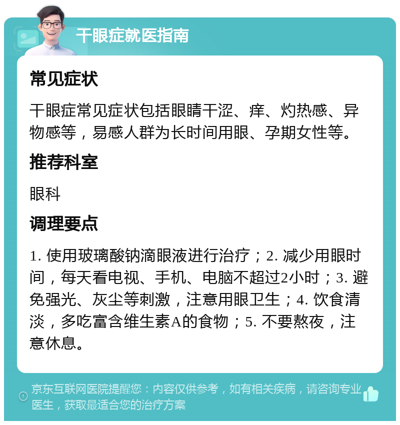 干眼症就医指南 常见症状 干眼症常见症状包括眼睛干涩、痒、灼热感、异物感等，易感人群为长时间用眼、孕期女性等。 推荐科室 眼科 调理要点 1. 使用玻璃酸钠滴眼液进行治疗；2. 减少用眼时间，每天看电视、手机、电脑不超过2小时；3. 避免强光、灰尘等刺激，注意用眼卫生；4. 饮食清淡，多吃富含维生素A的食物；5. 不要熬夜，注意休息。