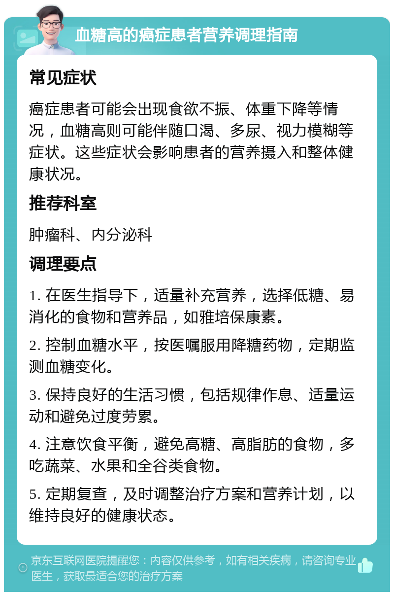 血糖高的癌症患者营养调理指南 常见症状 癌症患者可能会出现食欲不振、体重下降等情况，血糖高则可能伴随口渴、多尿、视力模糊等症状。这些症状会影响患者的营养摄入和整体健康状况。 推荐科室 肿瘤科、内分泌科 调理要点 1. 在医生指导下，适量补充营养，选择低糖、易消化的食物和营养品，如雅培保康素。 2. 控制血糖水平，按医嘱服用降糖药物，定期监测血糖变化。 3. 保持良好的生活习惯，包括规律作息、适量运动和避免过度劳累。 4. 注意饮食平衡，避免高糖、高脂肪的食物，多吃蔬菜、水果和全谷类食物。 5. 定期复查，及时调整治疗方案和营养计划，以维持良好的健康状态。