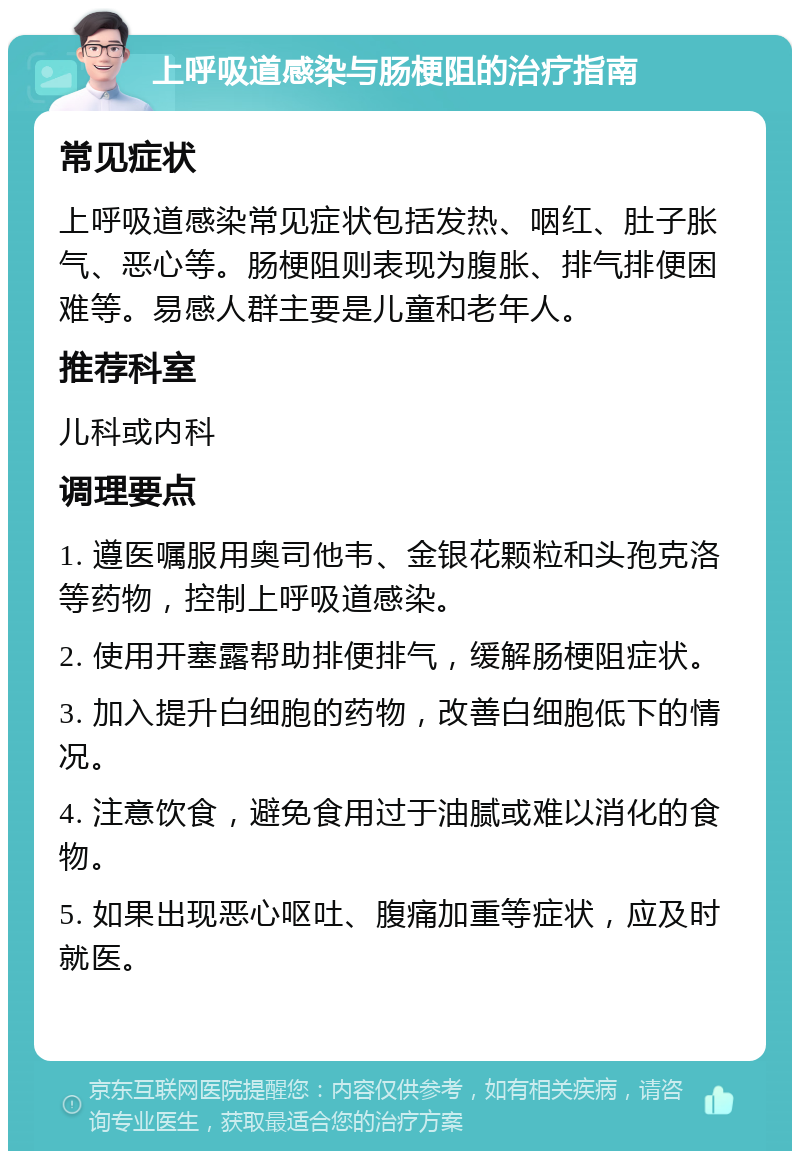 上呼吸道感染与肠梗阻的治疗指南 常见症状 上呼吸道感染常见症状包括发热、咽红、肚子胀气、恶心等。肠梗阻则表现为腹胀、排气排便困难等。易感人群主要是儿童和老年人。 推荐科室 儿科或内科 调理要点 1. 遵医嘱服用奥司他韦、金银花颗粒和头孢克洛等药物，控制上呼吸道感染。 2. 使用开塞露帮助排便排气，缓解肠梗阻症状。 3. 加入提升白细胞的药物，改善白细胞低下的情况。 4. 注意饮食，避免食用过于油腻或难以消化的食物。 5. 如果出现恶心呕吐、腹痛加重等症状，应及时就医。