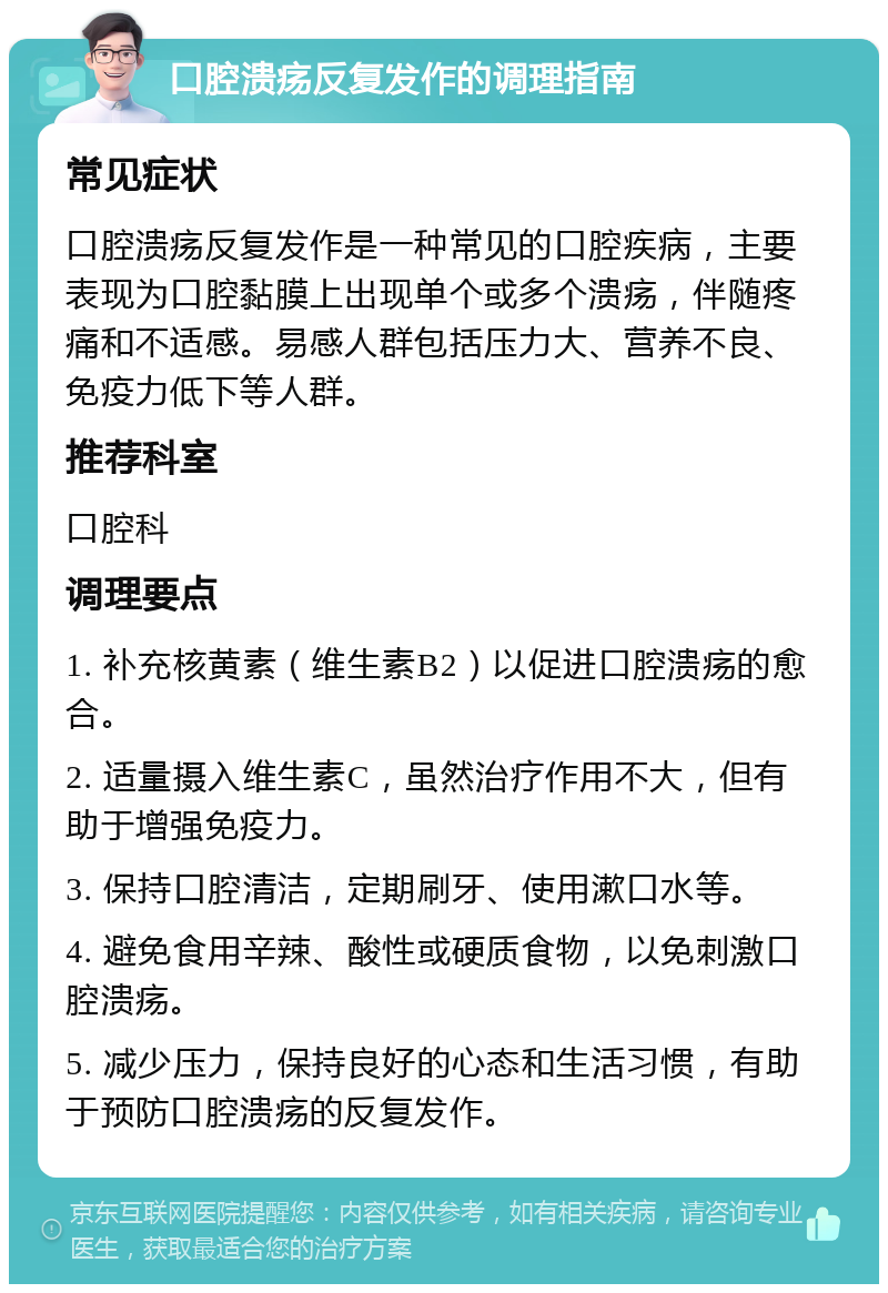 口腔溃疡反复发作的调理指南 常见症状 口腔溃疡反复发作是一种常见的口腔疾病，主要表现为口腔黏膜上出现单个或多个溃疡，伴随疼痛和不适感。易感人群包括压力大、营养不良、免疫力低下等人群。 推荐科室 口腔科 调理要点 1. 补充核黄素（维生素B2）以促进口腔溃疡的愈合。 2. 适量摄入维生素C，虽然治疗作用不大，但有助于增强免疫力。 3. 保持口腔清洁，定期刷牙、使用漱口水等。 4. 避免食用辛辣、酸性或硬质食物，以免刺激口腔溃疡。 5. 减少压力，保持良好的心态和生活习惯，有助于预防口腔溃疡的反复发作。