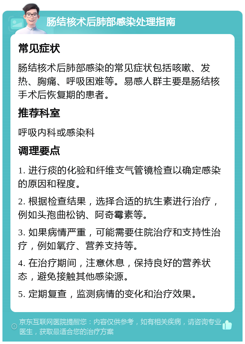 肠结核术后肺部感染处理指南 常见症状 肠结核术后肺部感染的常见症状包括咳嗽、发热、胸痛、呼吸困难等。易感人群主要是肠结核手术后恢复期的患者。 推荐科室 呼吸内科或感染科 调理要点 1. 进行痰的化验和纤维支气管镜检查以确定感染的原因和程度。 2. 根据检查结果，选择合适的抗生素进行治疗，例如头孢曲松钠、阿奇霉素等。 3. 如果病情严重，可能需要住院治疗和支持性治疗，例如氧疗、营养支持等。 4. 在治疗期间，注意休息，保持良好的营养状态，避免接触其他感染源。 5. 定期复查，监测病情的变化和治疗效果。