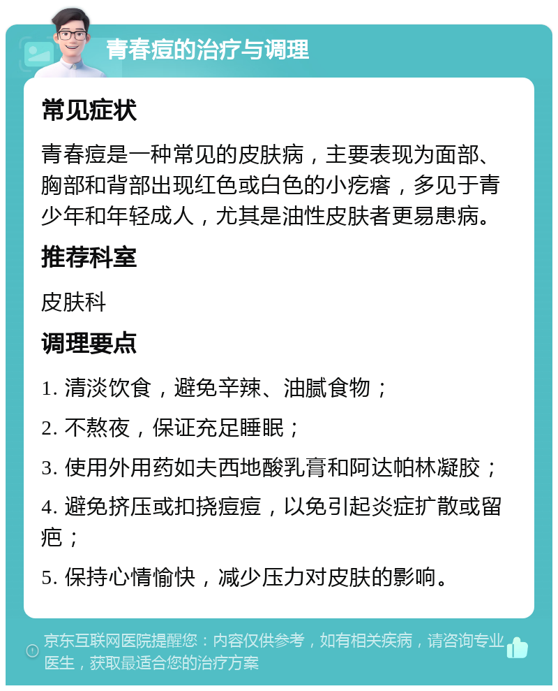 青春痘的治疗与调理 常见症状 青春痘是一种常见的皮肤病，主要表现为面部、胸部和背部出现红色或白色的小疙瘩，多见于青少年和年轻成人，尤其是油性皮肤者更易患病。 推荐科室 皮肤科 调理要点 1. 清淡饮食，避免辛辣、油腻食物； 2. 不熬夜，保证充足睡眠； 3. 使用外用药如夫西地酸乳膏和阿达帕林凝胶； 4. 避免挤压或扣挠痘痘，以免引起炎症扩散或留疤； 5. 保持心情愉快，减少压力对皮肤的影响。