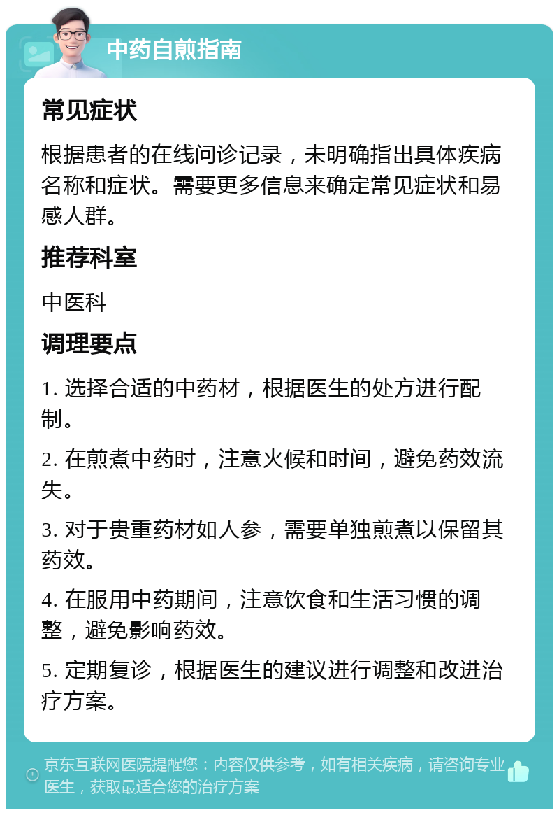 中药自煎指南 常见症状 根据患者的在线问诊记录，未明确指出具体疾病名称和症状。需要更多信息来确定常见症状和易感人群。 推荐科室 中医科 调理要点 1. 选择合适的中药材，根据医生的处方进行配制。 2. 在煎煮中药时，注意火候和时间，避免药效流失。 3. 对于贵重药材如人参，需要单独煎煮以保留其药效。 4. 在服用中药期间，注意饮食和生活习惯的调整，避免影响药效。 5. 定期复诊，根据医生的建议进行调整和改进治疗方案。