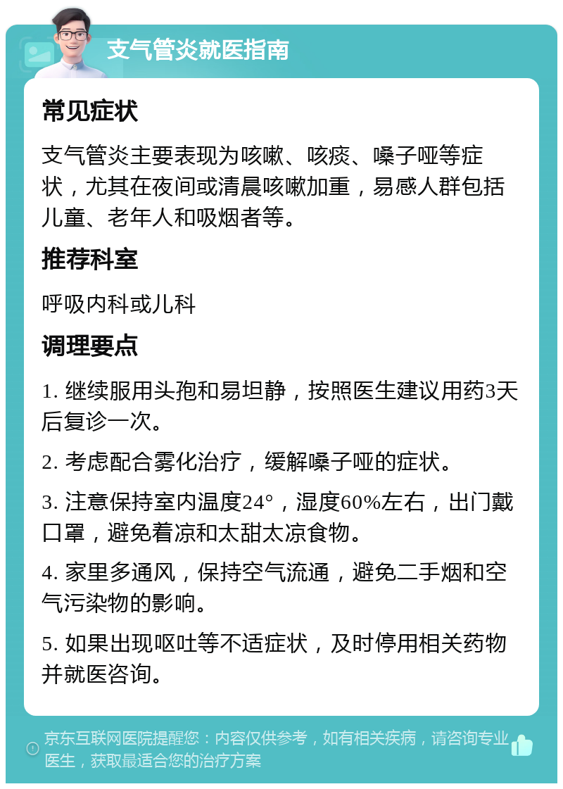 支气管炎就医指南 常见症状 支气管炎主要表现为咳嗽、咳痰、嗓子哑等症状，尤其在夜间或清晨咳嗽加重，易感人群包括儿童、老年人和吸烟者等。 推荐科室 呼吸内科或儿科 调理要点 1. 继续服用头孢和易坦静，按照医生建议用药3天后复诊一次。 2. 考虑配合雾化治疗，缓解嗓子哑的症状。 3. 注意保持室内温度24°，湿度60%左右，出门戴口罩，避免着凉和太甜太凉食物。 4. 家里多通风，保持空气流通，避免二手烟和空气污染物的影响。 5. 如果出现呕吐等不适症状，及时停用相关药物并就医咨询。