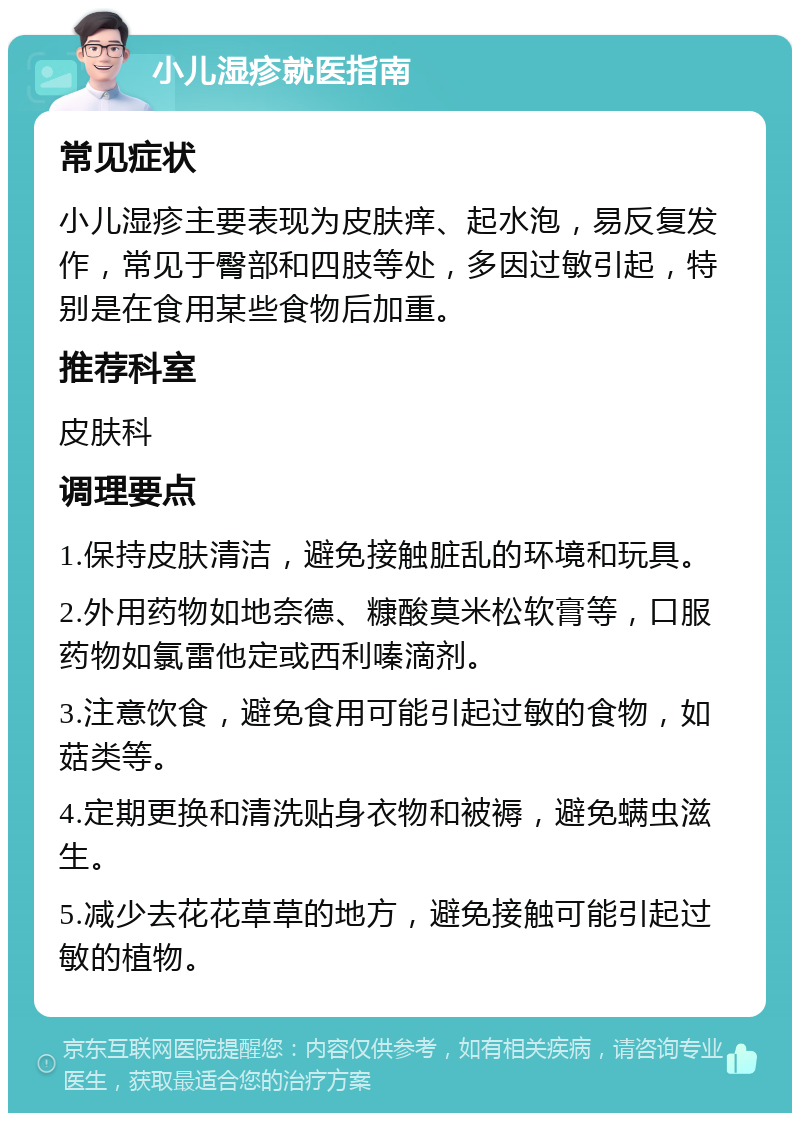 小儿湿疹就医指南 常见症状 小儿湿疹主要表现为皮肤痒、起水泡，易反复发作，常见于臀部和四肢等处，多因过敏引起，特别是在食用某些食物后加重。 推荐科室 皮肤科 调理要点 1.保持皮肤清洁，避免接触脏乱的环境和玩具。 2.外用药物如地奈德、糠酸莫米松软膏等，口服药物如氯雷他定或西利嗪滴剂。 3.注意饮食，避免食用可能引起过敏的食物，如菇类等。 4.定期更换和清洗贴身衣物和被褥，避免螨虫滋生。 5.减少去花花草草的地方，避免接触可能引起过敏的植物。