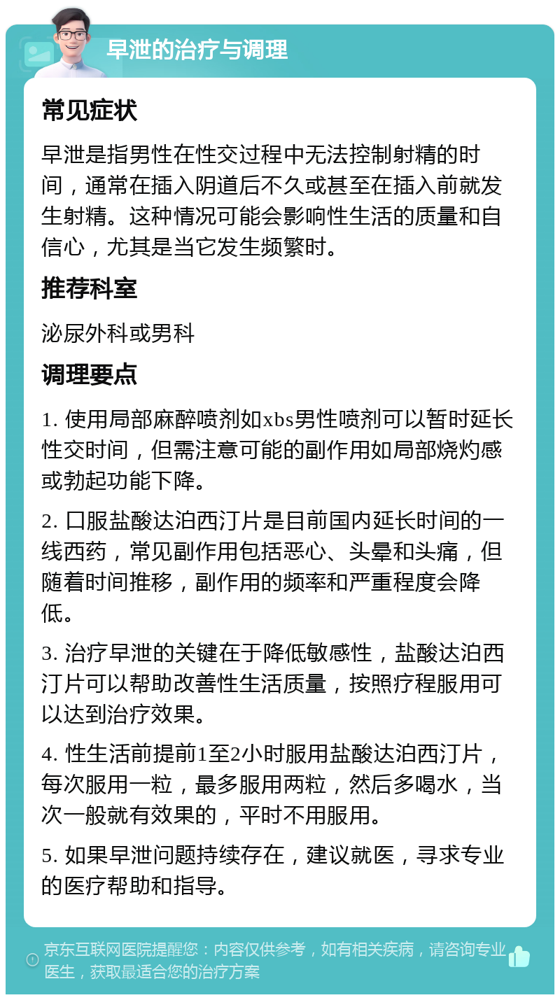 早泄的治疗与调理 常见症状 早泄是指男性在性交过程中无法控制射精的时间，通常在插入阴道后不久或甚至在插入前就发生射精。这种情况可能会影响性生活的质量和自信心，尤其是当它发生频繁时。 推荐科室 泌尿外科或男科 调理要点 1. 使用局部麻醉喷剂如xbs男性喷剂可以暂时延长性交时间，但需注意可能的副作用如局部烧灼感或勃起功能下降。 2. 口服盐酸达泊西汀片是目前国内延长时间的一线西药，常见副作用包括恶心、头晕和头痛，但随着时间推移，副作用的频率和严重程度会降低。 3. 治疗早泄的关键在于降低敏感性，盐酸达泊西汀片可以帮助改善性生活质量，按照疗程服用可以达到治疗效果。 4. 性生活前提前1至2小时服用盐酸达泊西汀片，每次服用一粒，最多服用两粒，然后多喝水，当次一般就有效果的，平时不用服用。 5. 如果早泄问题持续存在，建议就医，寻求专业的医疗帮助和指导。