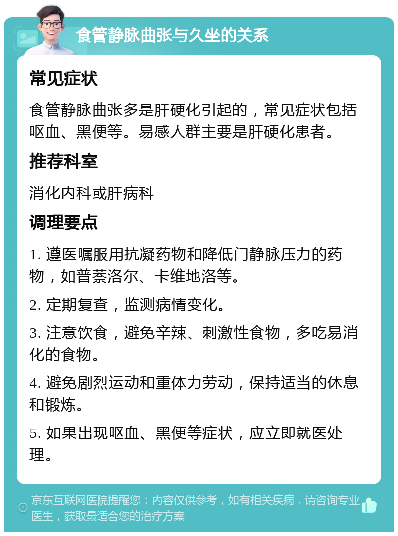 食管静脉曲张与久坐的关系 常见症状 食管静脉曲张多是肝硬化引起的，常见症状包括呕血、黑便等。易感人群主要是肝硬化患者。 推荐科室 消化内科或肝病科 调理要点 1. 遵医嘱服用抗凝药物和降低门静脉压力的药物，如普萘洛尔、卡维地洛等。 2. 定期复查，监测病情变化。 3. 注意饮食，避免辛辣、刺激性食物，多吃易消化的食物。 4. 避免剧烈运动和重体力劳动，保持适当的休息和锻炼。 5. 如果出现呕血、黑便等症状，应立即就医处理。