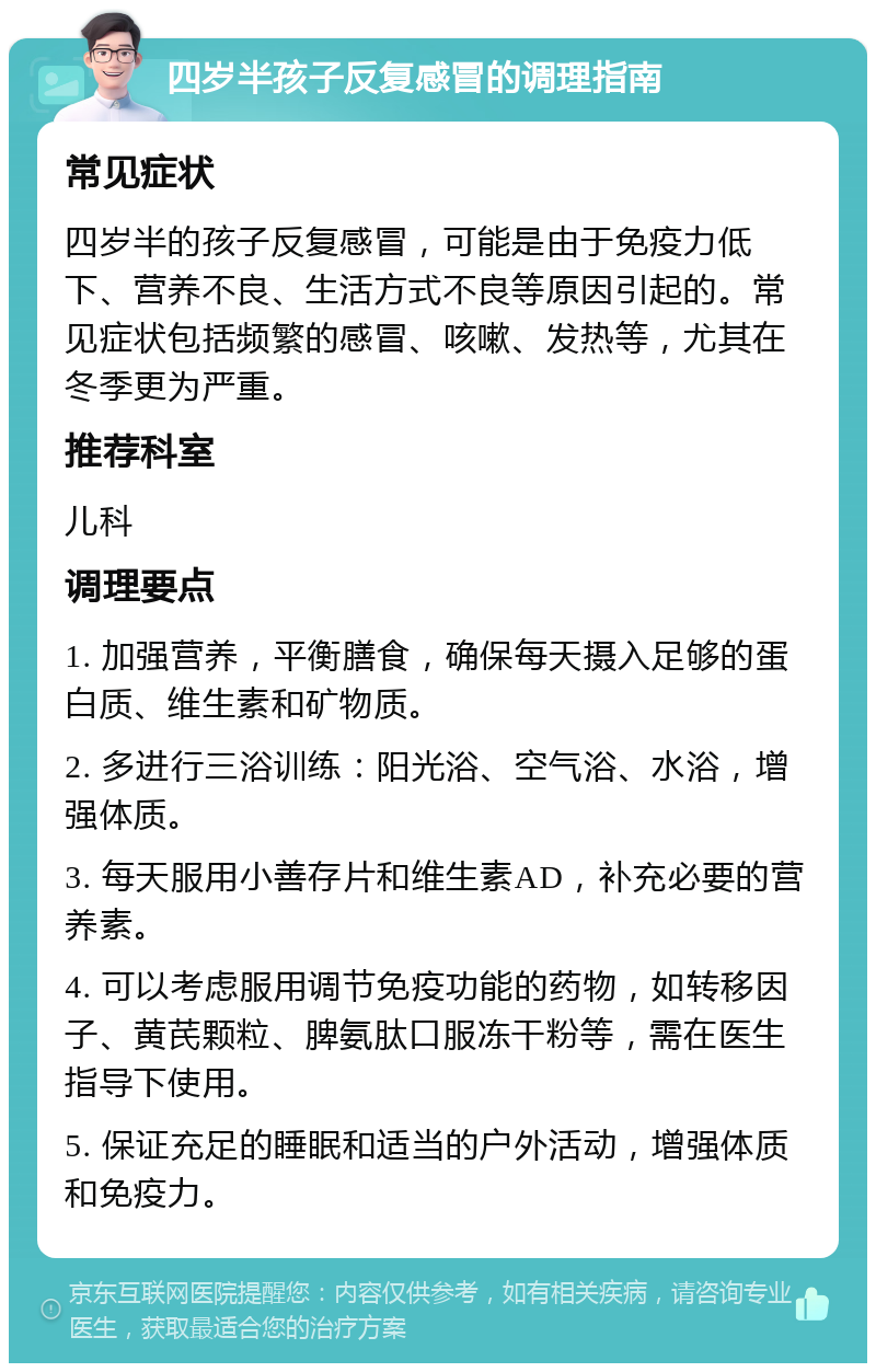 四岁半孩子反复感冒的调理指南 常见症状 四岁半的孩子反复感冒，可能是由于免疫力低下、营养不良、生活方式不良等原因引起的。常见症状包括频繁的感冒、咳嗽、发热等，尤其在冬季更为严重。 推荐科室 儿科 调理要点 1. 加强营养，平衡膳食，确保每天摄入足够的蛋白质、维生素和矿物质。 2. 多进行三浴训练：阳光浴、空气浴、水浴，增强体质。 3. 每天服用小善存片和维生素AD，补充必要的营养素。 4. 可以考虑服用调节免疫功能的药物，如转移因子、黄芪颗粒、脾氨肽口服冻干粉等，需在医生指导下使用。 5. 保证充足的睡眠和适当的户外活动，增强体质和免疫力。