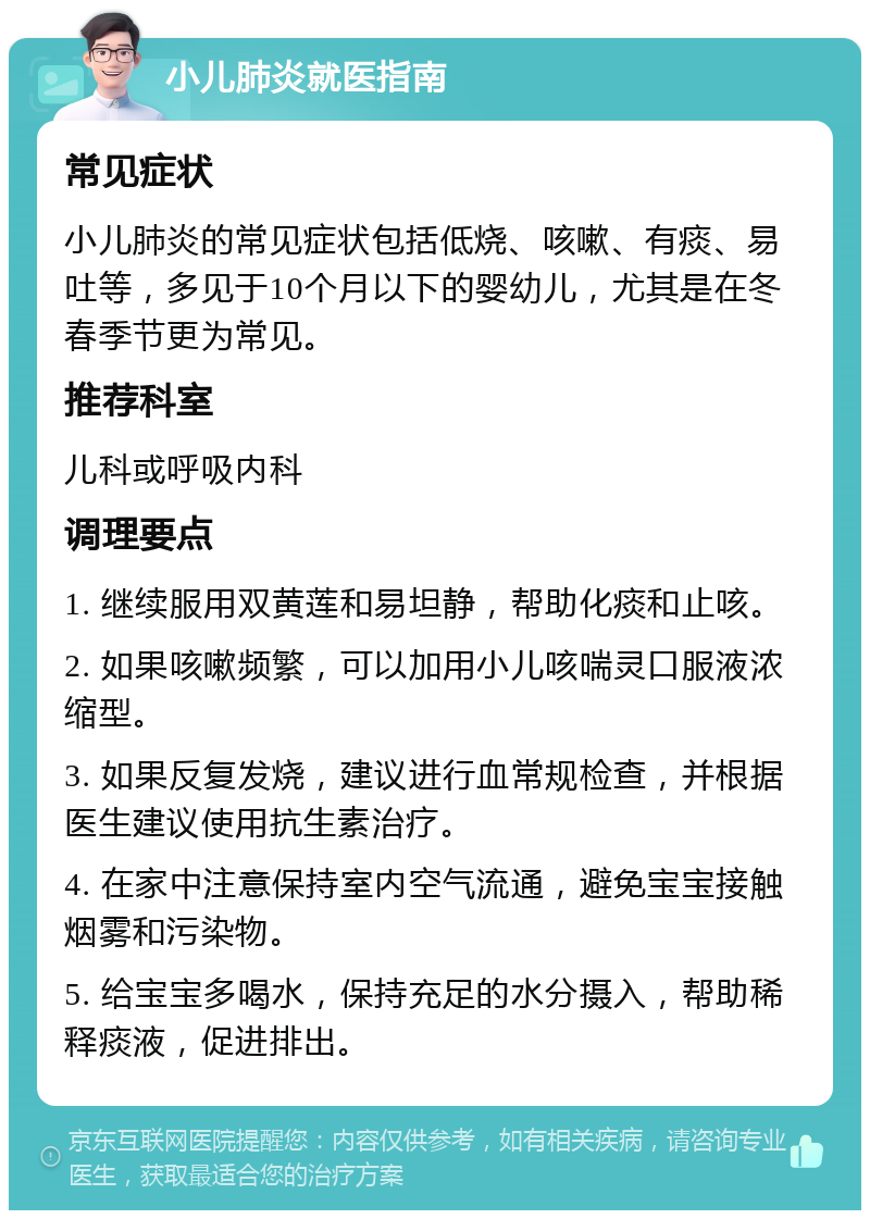 小儿肺炎就医指南 常见症状 小儿肺炎的常见症状包括低烧、咳嗽、有痰、易吐等，多见于10个月以下的婴幼儿，尤其是在冬春季节更为常见。 推荐科室 儿科或呼吸内科 调理要点 1. 继续服用双黄莲和易坦静，帮助化痰和止咳。 2. 如果咳嗽频繁，可以加用小儿咳喘灵口服液浓缩型。 3. 如果反复发烧，建议进行血常规检查，并根据医生建议使用抗生素治疗。 4. 在家中注意保持室内空气流通，避免宝宝接触烟雾和污染物。 5. 给宝宝多喝水，保持充足的水分摄入，帮助稀释痰液，促进排出。