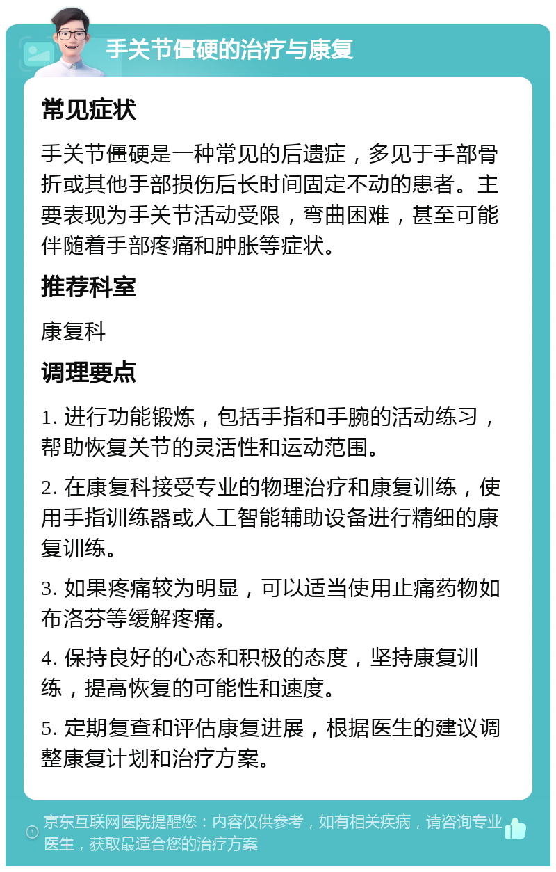 手关节僵硬的治疗与康复 常见症状 手关节僵硬是一种常见的后遗症，多见于手部骨折或其他手部损伤后长时间固定不动的患者。主要表现为手关节活动受限，弯曲困难，甚至可能伴随着手部疼痛和肿胀等症状。 推荐科室 康复科 调理要点 1. 进行功能锻炼，包括手指和手腕的活动练习，帮助恢复关节的灵活性和运动范围。 2. 在康复科接受专业的物理治疗和康复训练，使用手指训练器或人工智能辅助设备进行精细的康复训练。 3. 如果疼痛较为明显，可以适当使用止痛药物如布洛芬等缓解疼痛。 4. 保持良好的心态和积极的态度，坚持康复训练，提高恢复的可能性和速度。 5. 定期复查和评估康复进展，根据医生的建议调整康复计划和治疗方案。