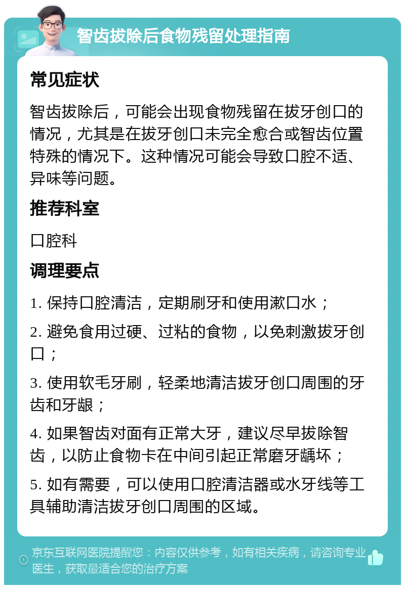 智齿拔除后食物残留处理指南 常见症状 智齿拔除后，可能会出现食物残留在拔牙创口的情况，尤其是在拔牙创口未完全愈合或智齿位置特殊的情况下。这种情况可能会导致口腔不适、异味等问题。 推荐科室 口腔科 调理要点 1. 保持口腔清洁，定期刷牙和使用漱口水； 2. 避免食用过硬、过粘的食物，以免刺激拔牙创口； 3. 使用软毛牙刷，轻柔地清洁拔牙创口周围的牙齿和牙龈； 4. 如果智齿对面有正常大牙，建议尽早拔除智齿，以防止食物卡在中间引起正常磨牙龋坏； 5. 如有需要，可以使用口腔清洁器或水牙线等工具辅助清洁拔牙创口周围的区域。