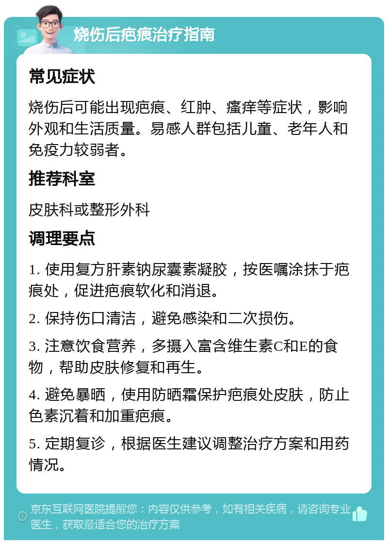 烧伤后疤痕治疗指南 常见症状 烧伤后可能出现疤痕、红肿、瘙痒等症状，影响外观和生活质量。易感人群包括儿童、老年人和免疫力较弱者。 推荐科室 皮肤科或整形外科 调理要点 1. 使用复方肝素钠尿囊素凝胶，按医嘱涂抹于疤痕处，促进疤痕软化和消退。 2. 保持伤口清洁，避免感染和二次损伤。 3. 注意饮食营养，多摄入富含维生素C和E的食物，帮助皮肤修复和再生。 4. 避免暴晒，使用防晒霜保护疤痕处皮肤，防止色素沉着和加重疤痕。 5. 定期复诊，根据医生建议调整治疗方案和用药情况。