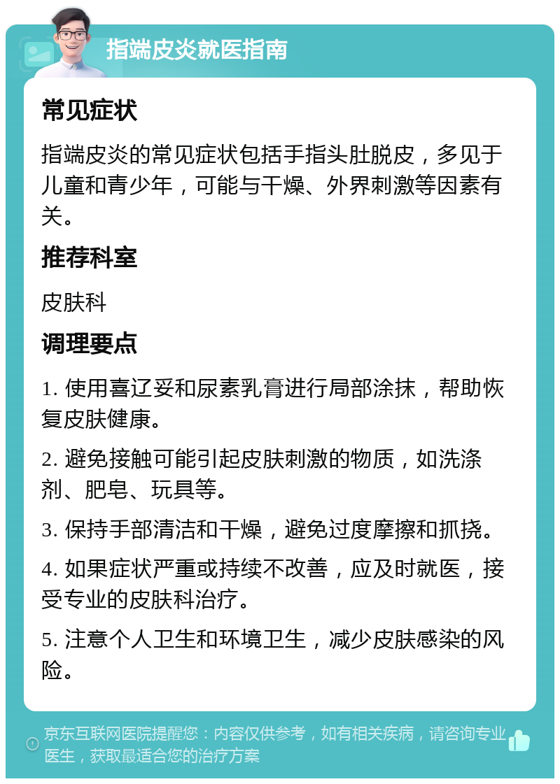 指端皮炎就医指南 常见症状 指端皮炎的常见症状包括手指头肚脱皮，多见于儿童和青少年，可能与干燥、外界刺激等因素有关。 推荐科室 皮肤科 调理要点 1. 使用喜辽妥和尿素乳膏进行局部涂抹，帮助恢复皮肤健康。 2. 避免接触可能引起皮肤刺激的物质，如洗涤剂、肥皂、玩具等。 3. 保持手部清洁和干燥，避免过度摩擦和抓挠。 4. 如果症状严重或持续不改善，应及时就医，接受专业的皮肤科治疗。 5. 注意个人卫生和环境卫生，减少皮肤感染的风险。