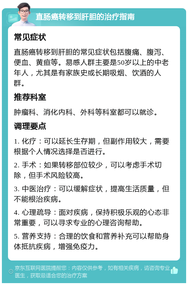 直肠癌转移到肝胆的治疗指南 常见症状 直肠癌转移到肝胆的常见症状包括腹痛、腹泻、便血、黄疸等。易感人群主要是50岁以上的中老年人，尤其是有家族史或长期吸烟、饮酒的人群。 推荐科室 肿瘤科、消化内科、外科等科室都可以就诊。 调理要点 1. 化疗：可以延长生存期，但副作用较大，需要根据个人情况选择是否进行。 2. 手术：如果转移部位较少，可以考虑手术切除，但手术风险较高。 3. 中医治疗：可以缓解症状，提高生活质量，但不能根治疾病。 4. 心理疏导：面对疾病，保持积极乐观的心态非常重要，可以寻求专业的心理咨询帮助。 5. 营养支持：合理的饮食和营养补充可以帮助身体抵抗疾病，增强免疫力。