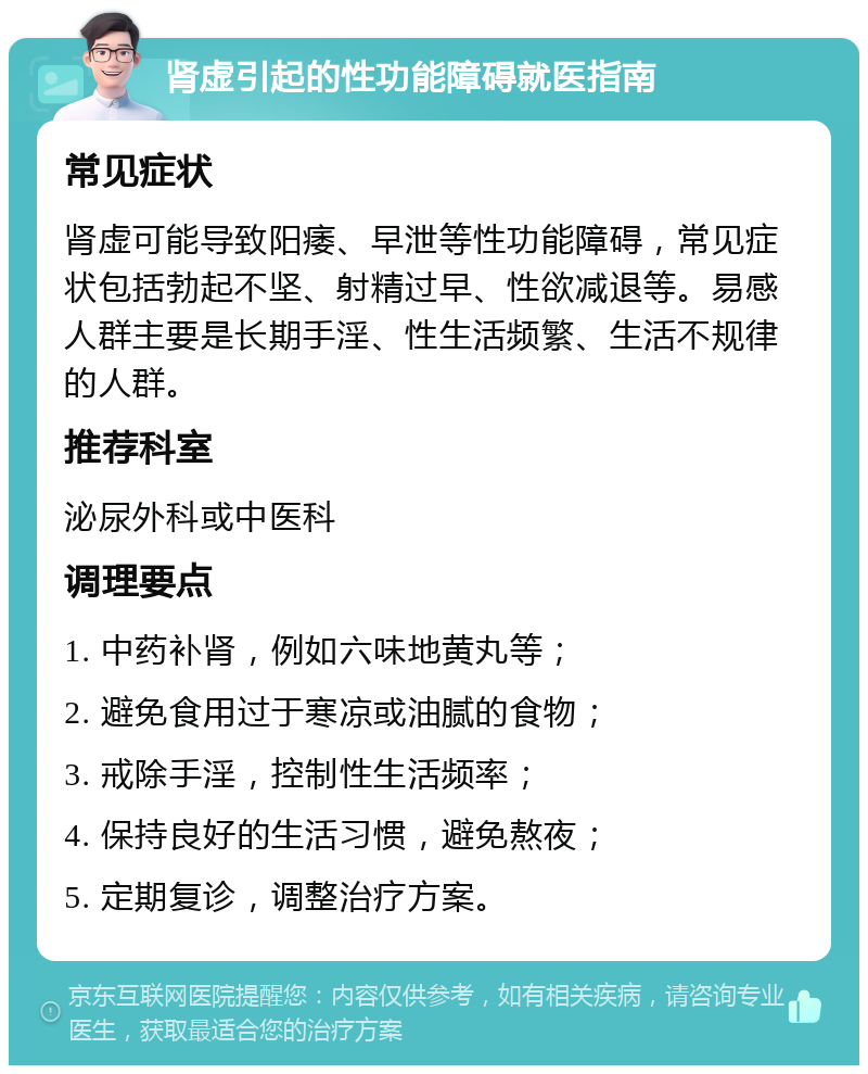 肾虚引起的性功能障碍就医指南 常见症状 肾虚可能导致阳痿、早泄等性功能障碍，常见症状包括勃起不坚、射精过早、性欲减退等。易感人群主要是长期手淫、性生活频繁、生活不规律的人群。 推荐科室 泌尿外科或中医科 调理要点 1. 中药补肾，例如六味地黄丸等； 2. 避免食用过于寒凉或油腻的食物； 3. 戒除手淫，控制性生活频率； 4. 保持良好的生活习惯，避免熬夜； 5. 定期复诊，调整治疗方案。