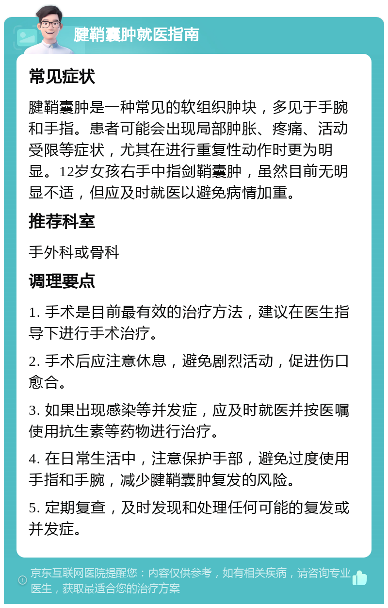 腱鞘囊肿就医指南 常见症状 腱鞘囊肿是一种常见的软组织肿块，多见于手腕和手指。患者可能会出现局部肿胀、疼痛、活动受限等症状，尤其在进行重复性动作时更为明显。12岁女孩右手中指剑鞘囊肿，虽然目前无明显不适，但应及时就医以避免病情加重。 推荐科室 手外科或骨科 调理要点 1. 手术是目前最有效的治疗方法，建议在医生指导下进行手术治疗。 2. 手术后应注意休息，避免剧烈活动，促进伤口愈合。 3. 如果出现感染等并发症，应及时就医并按医嘱使用抗生素等药物进行治疗。 4. 在日常生活中，注意保护手部，避免过度使用手指和手腕，减少腱鞘囊肿复发的风险。 5. 定期复查，及时发现和处理任何可能的复发或并发症。