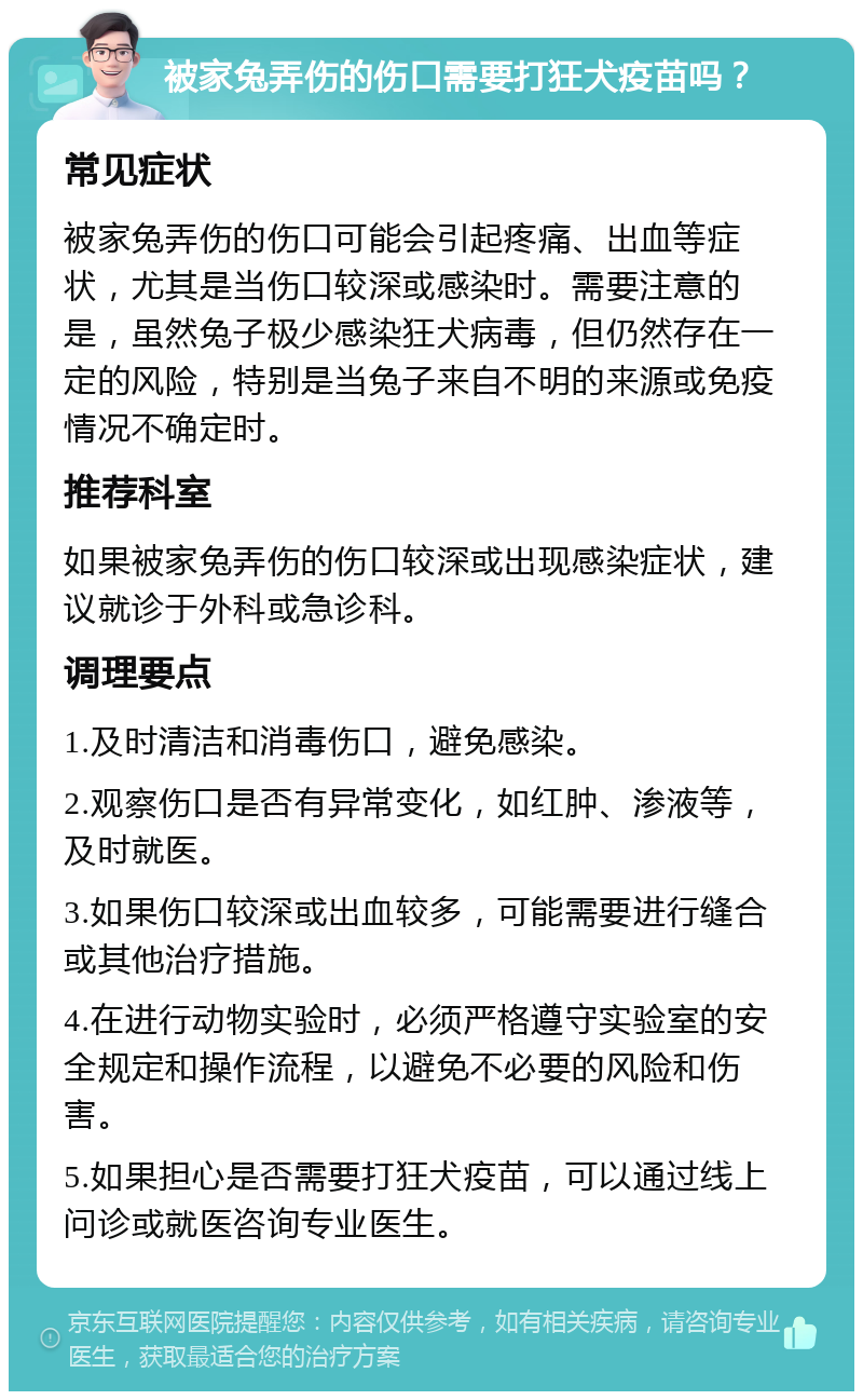 被家兔弄伤的伤口需要打狂犬疫苗吗？ 常见症状 被家兔弄伤的伤口可能会引起疼痛、出血等症状，尤其是当伤口较深或感染时。需要注意的是，虽然兔子极少感染狂犬病毒，但仍然存在一定的风险，特别是当兔子来自不明的来源或免疫情况不确定时。 推荐科室 如果被家兔弄伤的伤口较深或出现感染症状，建议就诊于外科或急诊科。 调理要点 1.及时清洁和消毒伤口，避免感染。 2.观察伤口是否有异常变化，如红肿、渗液等，及时就医。 3.如果伤口较深或出血较多，可能需要进行缝合或其他治疗措施。 4.在进行动物实验时，必须严格遵守实验室的安全规定和操作流程，以避免不必要的风险和伤害。 5.如果担心是否需要打狂犬疫苗，可以通过线上问诊或就医咨询专业医生。