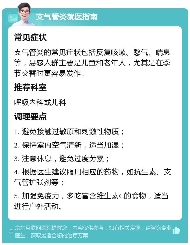 支气管炎就医指南 常见症状 支气管炎的常见症状包括反复咳嗽、憋气、喘息等，易感人群主要是儿童和老年人，尤其是在季节交替时更容易发作。 推荐科室 呼吸内科或儿科 调理要点 1. 避免接触过敏原和刺激性物质； 2. 保持室内空气清新，适当加湿； 3. 注意休息，避免过度劳累； 4. 根据医生建议服用相应的药物，如抗生素、支气管扩张剂等； 5. 加强免疫力，多吃富含维生素C的食物，适当进行户外活动。