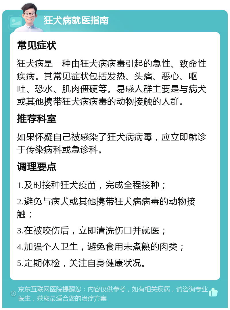 狂犬病就医指南 常见症状 狂犬病是一种由狂犬病病毒引起的急性、致命性疾病。其常见症状包括发热、头痛、恶心、呕吐、恐水、肌肉僵硬等。易感人群主要是与病犬或其他携带狂犬病病毒的动物接触的人群。 推荐科室 如果怀疑自己被感染了狂犬病病毒，应立即就诊于传染病科或急诊科。 调理要点 1.及时接种狂犬疫苗，完成全程接种； 2.避免与病犬或其他携带狂犬病病毒的动物接触； 3.在被咬伤后，立即清洗伤口并就医； 4.加强个人卫生，避免食用未煮熟的肉类； 5.定期体检，关注自身健康状况。