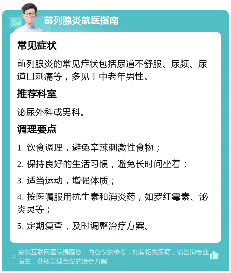 前列腺炎就医指南 常见症状 前列腺炎的常见症状包括尿道不舒服、尿频、尿道口刺痛等，多见于中老年男性。 推荐科室 泌尿外科或男科。 调理要点 1. 饮食调理，避免辛辣刺激性食物； 2. 保持良好的生活习惯，避免长时间坐着； 3. 适当运动，增强体质； 4. 按医嘱服用抗生素和消炎药，如罗红霉素、泌炎灵等； 5. 定期复查，及时调整治疗方案。