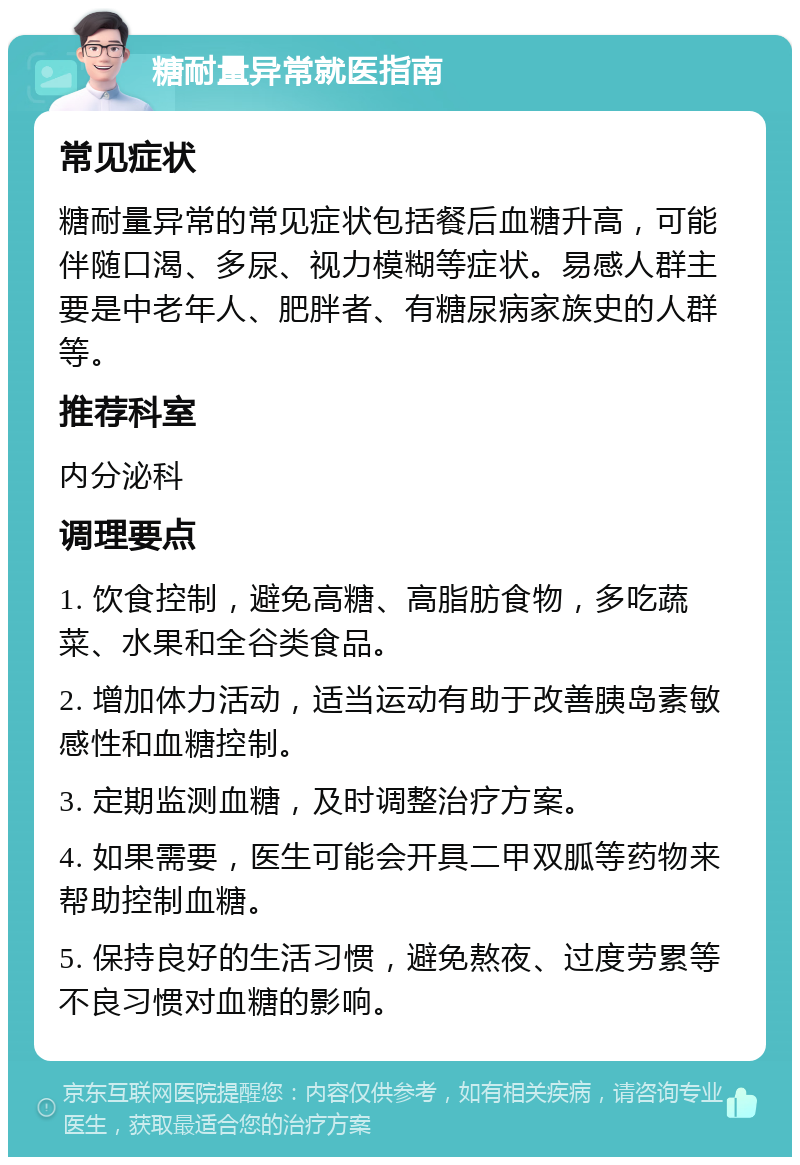 糖耐量异常就医指南 常见症状 糖耐量异常的常见症状包括餐后血糖升高，可能伴随口渴、多尿、视力模糊等症状。易感人群主要是中老年人、肥胖者、有糖尿病家族史的人群等。 推荐科室 内分泌科 调理要点 1. 饮食控制，避免高糖、高脂肪食物，多吃蔬菜、水果和全谷类食品。 2. 增加体力活动，适当运动有助于改善胰岛素敏感性和血糖控制。 3. 定期监测血糖，及时调整治疗方案。 4. 如果需要，医生可能会开具二甲双胍等药物来帮助控制血糖。 5. 保持良好的生活习惯，避免熬夜、过度劳累等不良习惯对血糖的影响。