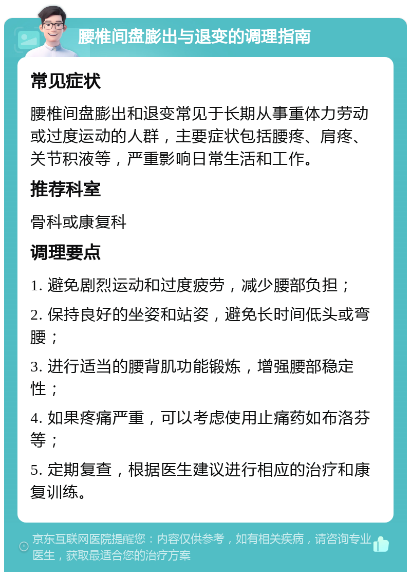 腰椎间盘膨出与退变的调理指南 常见症状 腰椎间盘膨出和退变常见于长期从事重体力劳动或过度运动的人群，主要症状包括腰疼、肩疼、关节积液等，严重影响日常生活和工作。 推荐科室 骨科或康复科 调理要点 1. 避免剧烈运动和过度疲劳，减少腰部负担； 2. 保持良好的坐姿和站姿，避免长时间低头或弯腰； 3. 进行适当的腰背肌功能锻炼，增强腰部稳定性； 4. 如果疼痛严重，可以考虑使用止痛药如布洛芬等； 5. 定期复查，根据医生建议进行相应的治疗和康复训练。