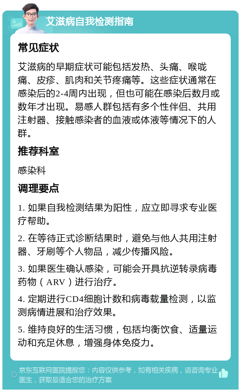 艾滋病自我检测指南 常见症状 艾滋病的早期症状可能包括发热、头痛、喉咙痛、皮疹、肌肉和关节疼痛等。这些症状通常在感染后的2-4周内出现，但也可能在感染后数月或数年才出现。易感人群包括有多个性伴侣、共用注射器、接触感染者的血液或体液等情况下的人群。 推荐科室 感染科 调理要点 1. 如果自我检测结果为阳性，应立即寻求专业医疗帮助。 2. 在等待正式诊断结果时，避免与他人共用注射器、牙刷等个人物品，减少传播风险。 3. 如果医生确认感染，可能会开具抗逆转录病毒药物（ARV）进行治疗。 4. 定期进行CD4细胞计数和病毒载量检测，以监测病情进展和治疗效果。 5. 维持良好的生活习惯，包括均衡饮食、适量运动和充足休息，增强身体免疫力。