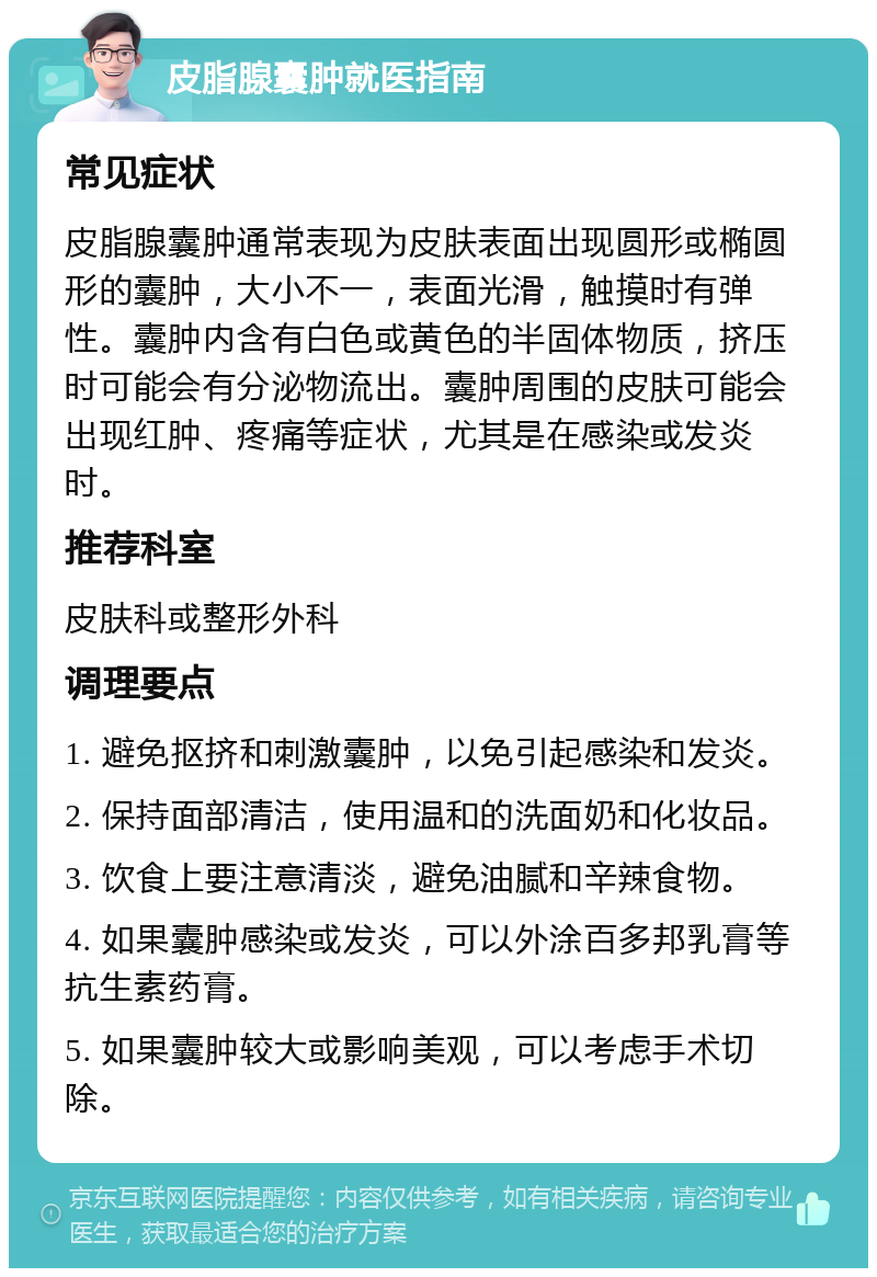 皮脂腺囊肿就医指南 常见症状 皮脂腺囊肿通常表现为皮肤表面出现圆形或椭圆形的囊肿，大小不一，表面光滑，触摸时有弹性。囊肿内含有白色或黄色的半固体物质，挤压时可能会有分泌物流出。囊肿周围的皮肤可能会出现红肿、疼痛等症状，尤其是在感染或发炎时。 推荐科室 皮肤科或整形外科 调理要点 1. 避免抠挤和刺激囊肿，以免引起感染和发炎。 2. 保持面部清洁，使用温和的洗面奶和化妆品。 3. 饮食上要注意清淡，避免油腻和辛辣食物。 4. 如果囊肿感染或发炎，可以外涂百多邦乳膏等抗生素药膏。 5. 如果囊肿较大或影响美观，可以考虑手术切除。