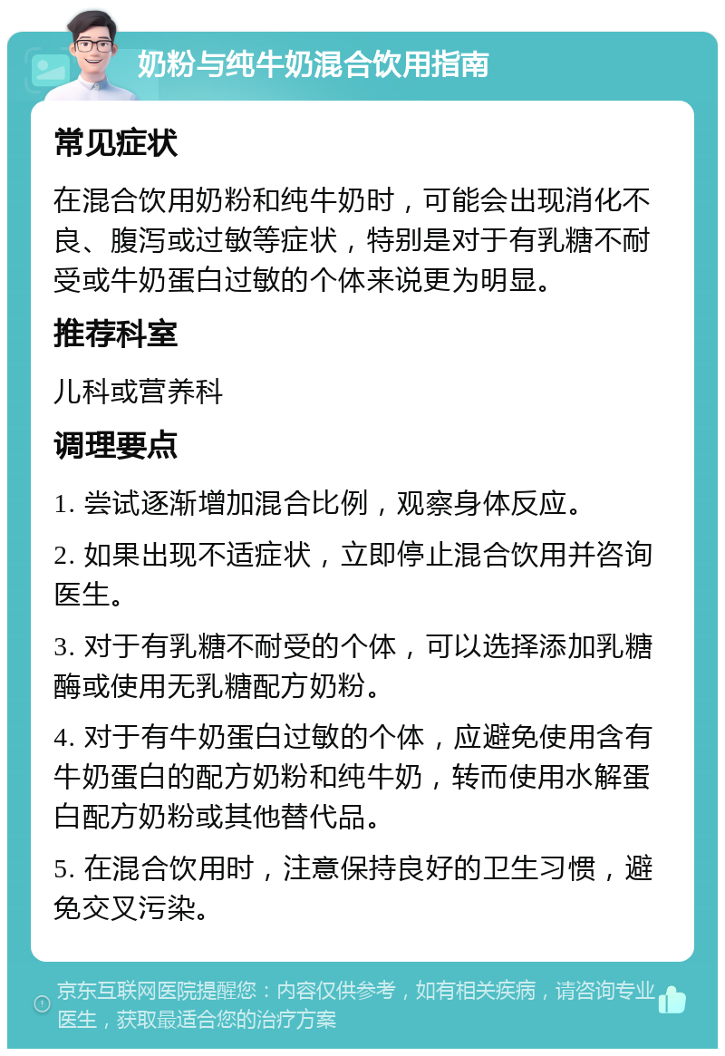 奶粉与纯牛奶混合饮用指南 常见症状 在混合饮用奶粉和纯牛奶时，可能会出现消化不良、腹泻或过敏等症状，特别是对于有乳糖不耐受或牛奶蛋白过敏的个体来说更为明显。 推荐科室 儿科或营养科 调理要点 1. 尝试逐渐增加混合比例，观察身体反应。 2. 如果出现不适症状，立即停止混合饮用并咨询医生。 3. 对于有乳糖不耐受的个体，可以选择添加乳糖酶或使用无乳糖配方奶粉。 4. 对于有牛奶蛋白过敏的个体，应避免使用含有牛奶蛋白的配方奶粉和纯牛奶，转而使用水解蛋白配方奶粉或其他替代品。 5. 在混合饮用时，注意保持良好的卫生习惯，避免交叉污染。