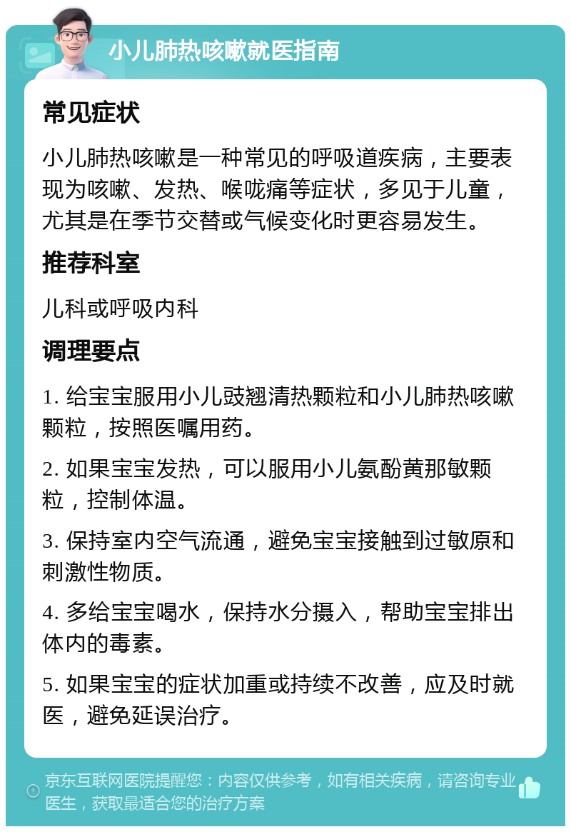 小儿肺热咳嗽就医指南 常见症状 小儿肺热咳嗽是一种常见的呼吸道疾病，主要表现为咳嗽、发热、喉咙痛等症状，多见于儿童，尤其是在季节交替或气候变化时更容易发生。 推荐科室 儿科或呼吸内科 调理要点 1. 给宝宝服用小儿豉翘清热颗粒和小儿肺热咳嗽颗粒，按照医嘱用药。 2. 如果宝宝发热，可以服用小儿氨酚黄那敏颗粒，控制体温。 3. 保持室内空气流通，避免宝宝接触到过敏原和刺激性物质。 4. 多给宝宝喝水，保持水分摄入，帮助宝宝排出体内的毒素。 5. 如果宝宝的症状加重或持续不改善，应及时就医，避免延误治疗。