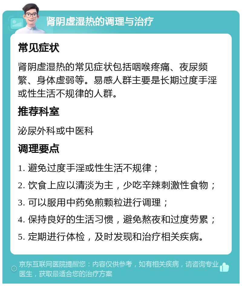 肾阴虚湿热的调理与治疗 常见症状 肾阴虚湿热的常见症状包括咽喉疼痛、夜尿频繁、身体虚弱等。易感人群主要是长期过度手淫或性生活不规律的人群。 推荐科室 泌尿外科或中医科 调理要点 1. 避免过度手淫或性生活不规律； 2. 饮食上应以清淡为主，少吃辛辣刺激性食物； 3. 可以服用中药免煎颗粒进行调理； 4. 保持良好的生活习惯，避免熬夜和过度劳累； 5. 定期进行体检，及时发现和治疗相关疾病。