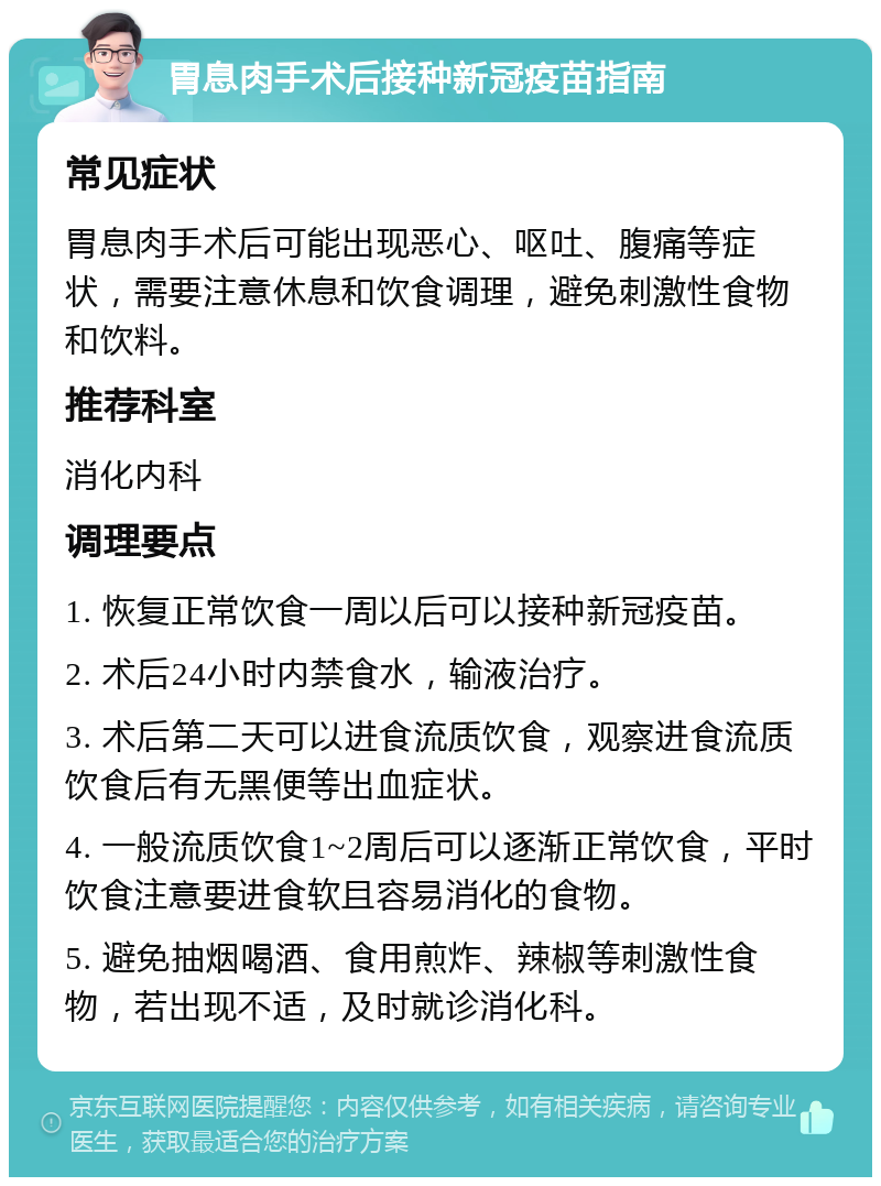 胃息肉手术后接种新冠疫苗指南 常见症状 胃息肉手术后可能出现恶心、呕吐、腹痛等症状，需要注意休息和饮食调理，避免刺激性食物和饮料。 推荐科室 消化内科 调理要点 1. 恢复正常饮食一周以后可以接种新冠疫苗。 2. 术后24小时内禁食水，输液治疗。 3. 术后第二天可以进食流质饮食，观察进食流质饮食后有无黑便等出血症状。 4. 一般流质饮食1~2周后可以逐渐正常饮食，平时饮食注意要进食软且容易消化的食物。 5. 避免抽烟喝酒、食用煎炸、辣椒等刺激性食物，若出现不适，及时就诊消化科。