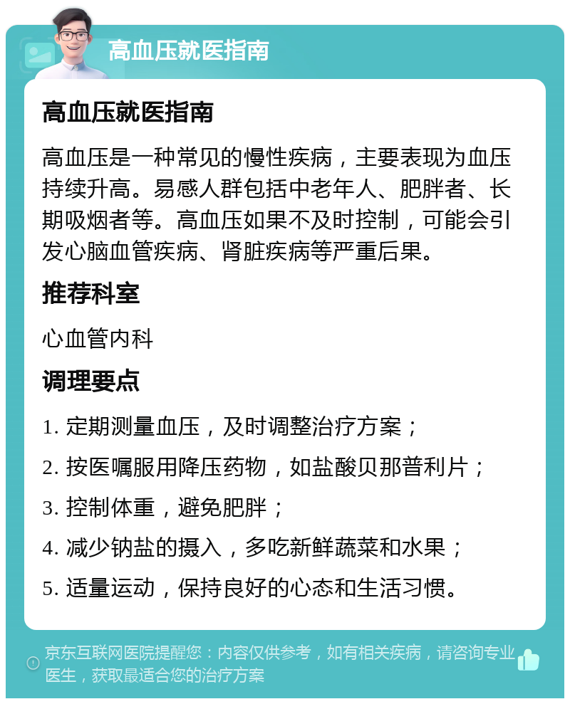 高血压就医指南 高血压就医指南 高血压是一种常见的慢性疾病，主要表现为血压持续升高。易感人群包括中老年人、肥胖者、长期吸烟者等。高血压如果不及时控制，可能会引发心脑血管疾病、肾脏疾病等严重后果。 推荐科室 心血管内科 调理要点 1. 定期测量血压，及时调整治疗方案； 2. 按医嘱服用降压药物，如盐酸贝那普利片； 3. 控制体重，避免肥胖； 4. 减少钠盐的摄入，多吃新鲜蔬菜和水果； 5. 适量运动，保持良好的心态和生活习惯。