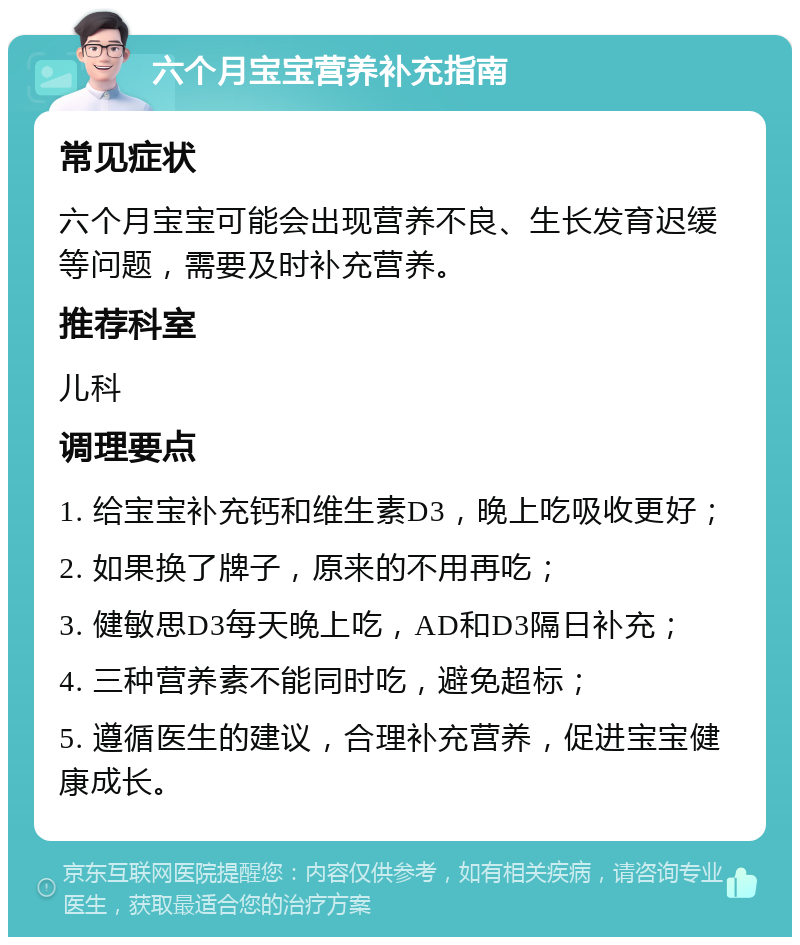 六个月宝宝营养补充指南 常见症状 六个月宝宝可能会出现营养不良、生长发育迟缓等问题，需要及时补充营养。 推荐科室 儿科 调理要点 1. 给宝宝补充钙和维生素D3，晚上吃吸收更好； 2. 如果换了牌子，原来的不用再吃； 3. 健敏思D3每天晚上吃，AD和D3隔日补充； 4. 三种营养素不能同时吃，避免超标； 5. 遵循医生的建议，合理补充营养，促进宝宝健康成长。