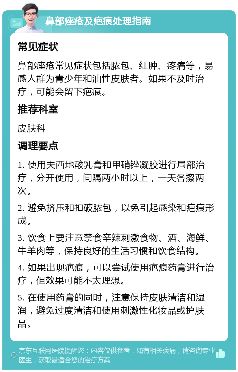 鼻部痤疮及疤痕处理指南 常见症状 鼻部痤疮常见症状包括脓包、红肿、疼痛等，易感人群为青少年和油性皮肤者。如果不及时治疗，可能会留下疤痕。 推荐科室 皮肤科 调理要点 1. 使用夫西地酸乳膏和甲硝锉凝胶进行局部治疗，分开使用，间隔两小时以上，一天各擦两次。 2. 避免挤压和扣破脓包，以免引起感染和疤痕形成。 3. 饮食上要注意禁食辛辣刺激食物、酒、海鲜、牛羊肉等，保持良好的生活习惯和饮食结构。 4. 如果出现疤痕，可以尝试使用疤痕药膏进行治疗，但效果可能不太理想。 5. 在使用药膏的同时，注意保持皮肤清洁和湿润，避免过度清洁和使用刺激性化妆品或护肤品。