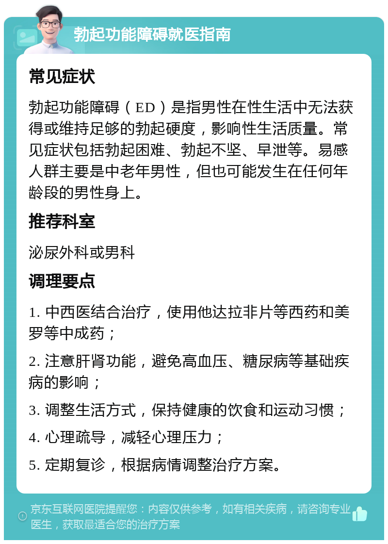 勃起功能障碍就医指南 常见症状 勃起功能障碍（ED）是指男性在性生活中无法获得或维持足够的勃起硬度，影响性生活质量。常见症状包括勃起困难、勃起不坚、早泄等。易感人群主要是中老年男性，但也可能发生在任何年龄段的男性身上。 推荐科室 泌尿外科或男科 调理要点 1. 中西医结合治疗，使用他达拉非片等西药和美罗等中成药； 2. 注意肝肾功能，避免高血压、糖尿病等基础疾病的影响； 3. 调整生活方式，保持健康的饮食和运动习惯； 4. 心理疏导，减轻心理压力； 5. 定期复诊，根据病情调整治疗方案。