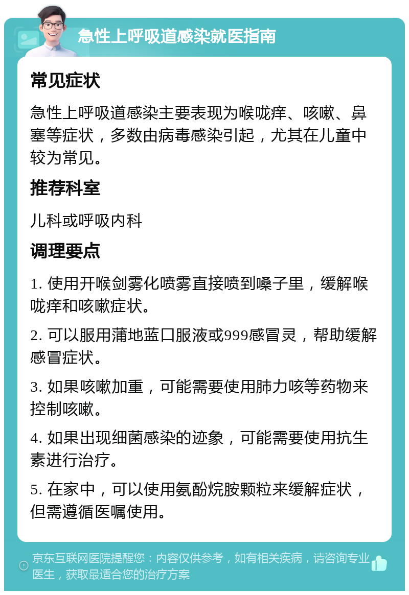 急性上呼吸道感染就医指南 常见症状 急性上呼吸道感染主要表现为喉咙痒、咳嗽、鼻塞等症状，多数由病毒感染引起，尤其在儿童中较为常见。 推荐科室 儿科或呼吸内科 调理要点 1. 使用开喉剑雾化喷雾直接喷到嗓子里，缓解喉咙痒和咳嗽症状。 2. 可以服用蒲地蓝口服液或999感冒灵，帮助缓解感冒症状。 3. 如果咳嗽加重，可能需要使用肺力咳等药物来控制咳嗽。 4. 如果出现细菌感染的迹象，可能需要使用抗生素进行治疗。 5. 在家中，可以使用氨酚烷胺颗粒来缓解症状，但需遵循医嘱使用。