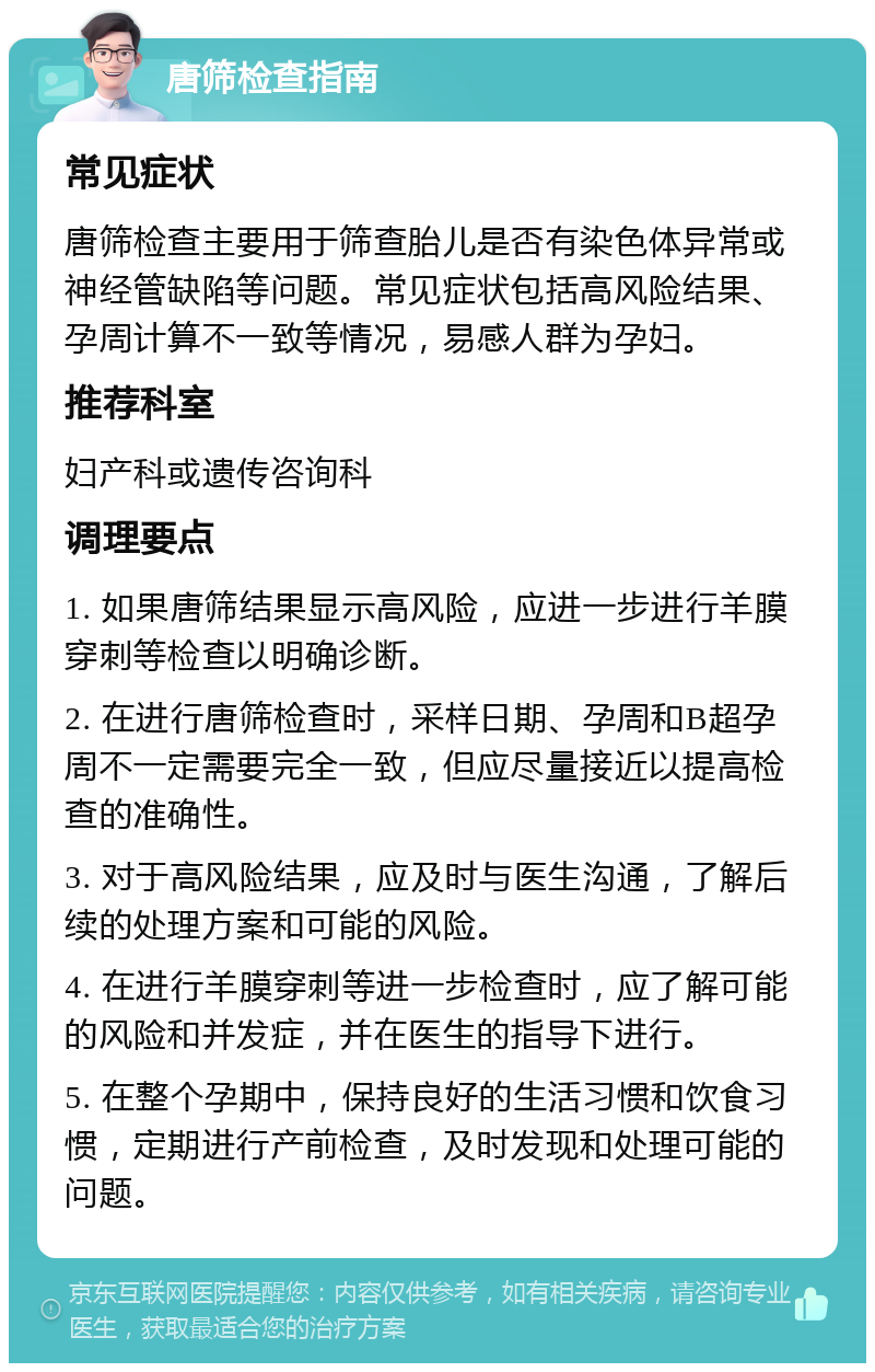 唐筛检查指南 常见症状 唐筛检查主要用于筛查胎儿是否有染色体异常或神经管缺陷等问题。常见症状包括高风险结果、孕周计算不一致等情况，易感人群为孕妇。 推荐科室 妇产科或遗传咨询科 调理要点 1. 如果唐筛结果显示高风险，应进一步进行羊膜穿刺等检查以明确诊断。 2. 在进行唐筛检查时，采样日期、孕周和B超孕周不一定需要完全一致，但应尽量接近以提高检查的准确性。 3. 对于高风险结果，应及时与医生沟通，了解后续的处理方案和可能的风险。 4. 在进行羊膜穿刺等进一步检查时，应了解可能的风险和并发症，并在医生的指导下进行。 5. 在整个孕期中，保持良好的生活习惯和饮食习惯，定期进行产前检查，及时发现和处理可能的问题。