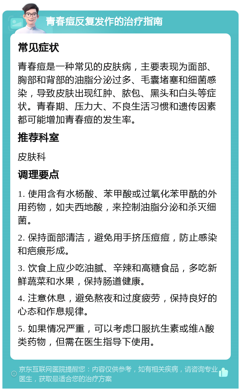 青春痘反复发作的治疗指南 常见症状 青春痘是一种常见的皮肤病，主要表现为面部、胸部和背部的油脂分泌过多、毛囊堵塞和细菌感染，导致皮肤出现红肿、脓包、黑头和白头等症状。青春期、压力大、不良生活习惯和遗传因素都可能增加青春痘的发生率。 推荐科室 皮肤科 调理要点 1. 使用含有水杨酸、苯甲酸或过氧化苯甲酰的外用药物，如夫西地酸，来控制油脂分泌和杀灭细菌。 2. 保持面部清洁，避免用手挤压痘痘，防止感染和疤痕形成。 3. 饮食上应少吃油腻、辛辣和高糖食品，多吃新鲜蔬菜和水果，保持肠道健康。 4. 注意休息，避免熬夜和过度疲劳，保持良好的心态和作息规律。 5. 如果情况严重，可以考虑口服抗生素或维A酸类药物，但需在医生指导下使用。