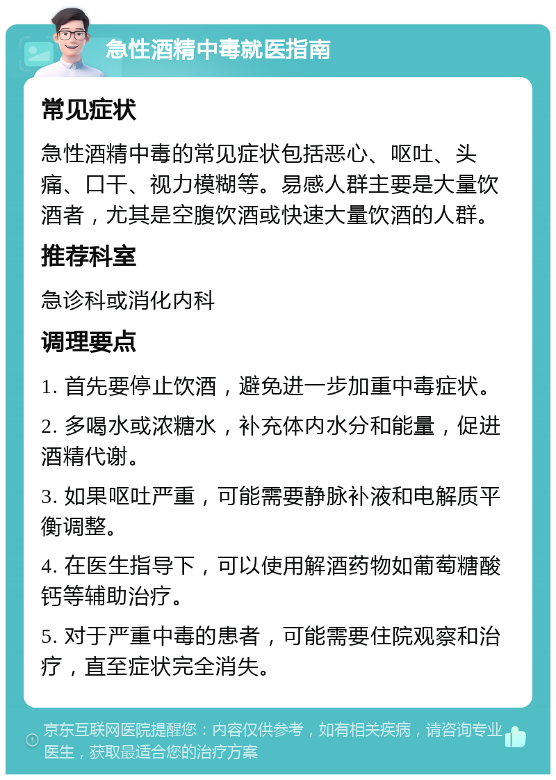 急性酒精中毒就医指南 常见症状 急性酒精中毒的常见症状包括恶心、呕吐、头痛、口干、视力模糊等。易感人群主要是大量饮酒者，尤其是空腹饮酒或快速大量饮酒的人群。 推荐科室 急诊科或消化内科 调理要点 1. 首先要停止饮酒，避免进一步加重中毒症状。 2. 多喝水或浓糖水，补充体内水分和能量，促进酒精代谢。 3. 如果呕吐严重，可能需要静脉补液和电解质平衡调整。 4. 在医生指导下，可以使用解酒药物如葡萄糖酸钙等辅助治疗。 5. 对于严重中毒的患者，可能需要住院观察和治疗，直至症状完全消失。