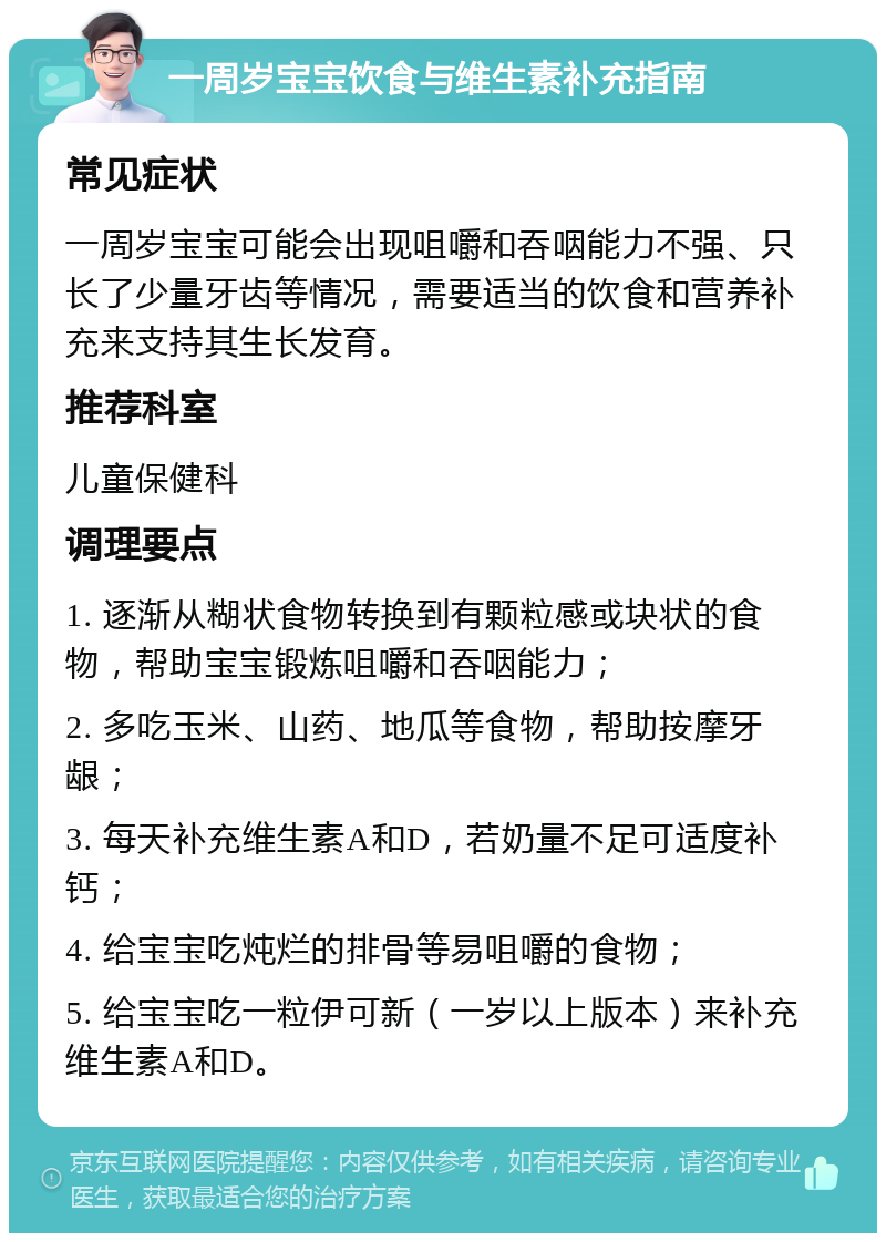 一周岁宝宝饮食与维生素补充指南 常见症状 一周岁宝宝可能会出现咀嚼和吞咽能力不强、只长了少量牙齿等情况，需要适当的饮食和营养补充来支持其生长发育。 推荐科室 儿童保健科 调理要点 1. 逐渐从糊状食物转换到有颗粒感或块状的食物，帮助宝宝锻炼咀嚼和吞咽能力； 2. 多吃玉米、山药、地瓜等食物，帮助按摩牙龈； 3. 每天补充维生素A和D，若奶量不足可适度补钙； 4. 给宝宝吃炖烂的排骨等易咀嚼的食物； 5. 给宝宝吃一粒伊可新（一岁以上版本）来补充维生素A和D。