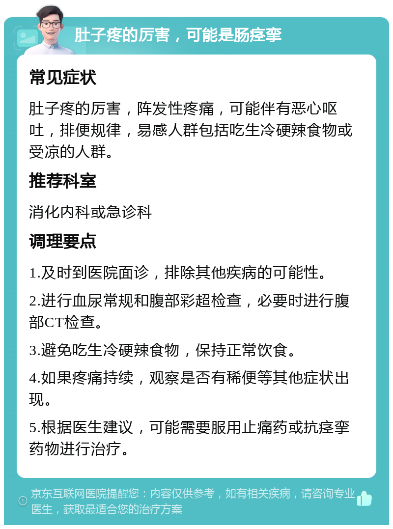 肚子疼的厉害，可能是肠痉挛 常见症状 肚子疼的厉害，阵发性疼痛，可能伴有恶心呕吐，排便规律，易感人群包括吃生冷硬辣食物或受凉的人群。 推荐科室 消化内科或急诊科 调理要点 1.及时到医院面诊，排除其他疾病的可能性。 2.进行血尿常规和腹部彩超检查，必要时进行腹部CT检查。 3.避免吃生冷硬辣食物，保持正常饮食。 4.如果疼痛持续，观察是否有稀便等其他症状出现。 5.根据医生建议，可能需要服用止痛药或抗痉挛药物进行治疗。