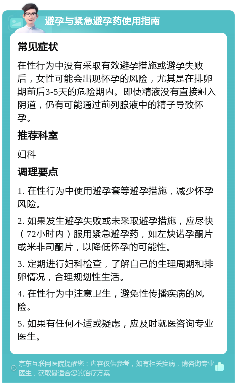 避孕与紧急避孕药使用指南 常见症状 在性行为中没有采取有效避孕措施或避孕失败后，女性可能会出现怀孕的风险，尤其是在排卵期前后3-5天的危险期内。即使精液没有直接射入阴道，仍有可能通过前列腺液中的精子导致怀孕。 推荐科室 妇科 调理要点 1. 在性行为中使用避孕套等避孕措施，减少怀孕风险。 2. 如果发生避孕失败或未采取避孕措施，应尽快（72小时内）服用紧急避孕药，如左炔诺孕酮片或米非司酮片，以降低怀孕的可能性。 3. 定期进行妇科检查，了解自己的生理周期和排卵情况，合理规划性生活。 4. 在性行为中注意卫生，避免性传播疾病的风险。 5. 如果有任何不适或疑虑，应及时就医咨询专业医生。