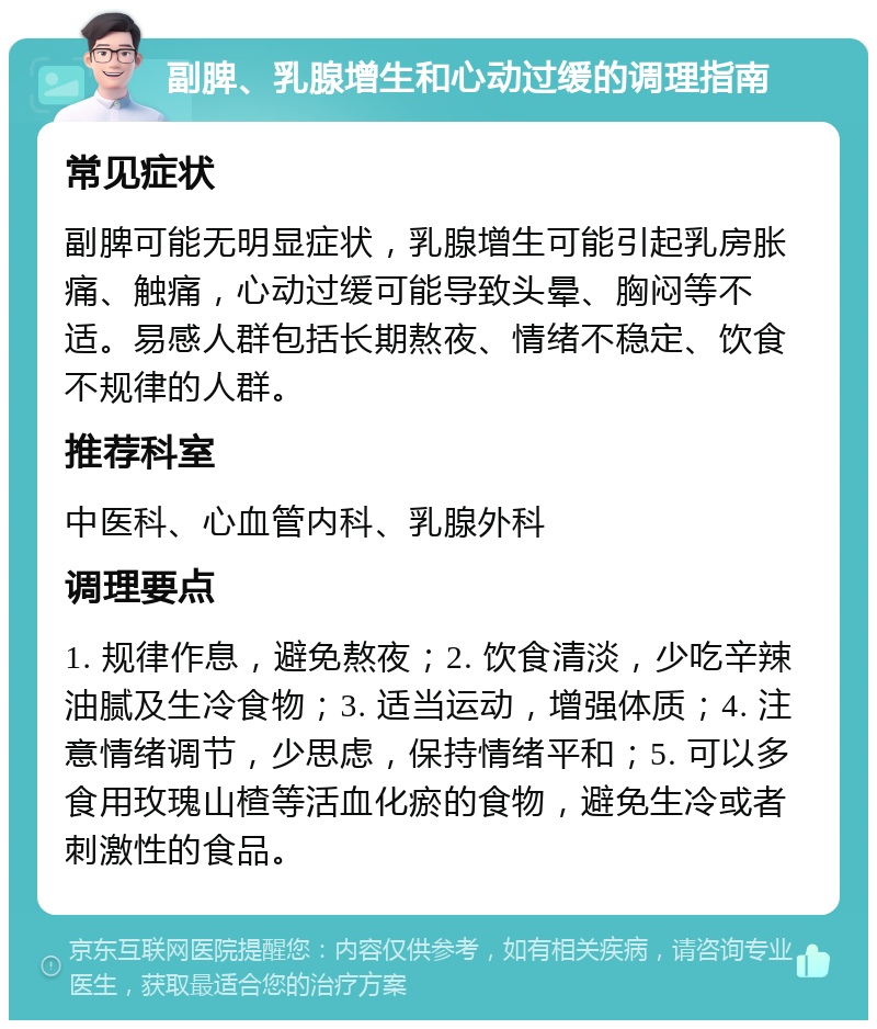 副脾、乳腺增生和心动过缓的调理指南 常见症状 副脾可能无明显症状，乳腺增生可能引起乳房胀痛、触痛，心动过缓可能导致头晕、胸闷等不适。易感人群包括长期熬夜、情绪不稳定、饮食不规律的人群。 推荐科室 中医科、心血管内科、乳腺外科 调理要点 1. 规律作息，避免熬夜；2. 饮食清淡，少吃辛辣油腻及生冷食物；3. 适当运动，增强体质；4. 注意情绪调节，少思虑，保持情绪平和；5. 可以多食用玫瑰山楂等活血化瘀的食物，避免生冷或者刺激性的食品。