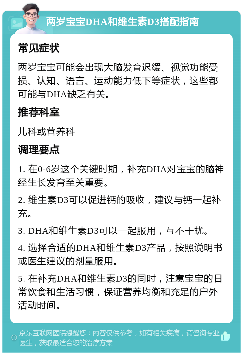 两岁宝宝DHA和维生素D3搭配指南 常见症状 两岁宝宝可能会出现大脑发育迟缓、视觉功能受损、认知、语言、运动能力低下等症状，这些都可能与DHA缺乏有关。 推荐科室 儿科或营养科 调理要点 1. 在0-6岁这个关键时期，补充DHA对宝宝的脑神经生长发育至关重要。 2. 维生素D3可以促进钙的吸收，建议与钙一起补充。 3. DHA和维生素D3可以一起服用，互不干扰。 4. 选择合适的DHA和维生素D3产品，按照说明书或医生建议的剂量服用。 5. 在补充DHA和维生素D3的同时，注意宝宝的日常饮食和生活习惯，保证营养均衡和充足的户外活动时间。