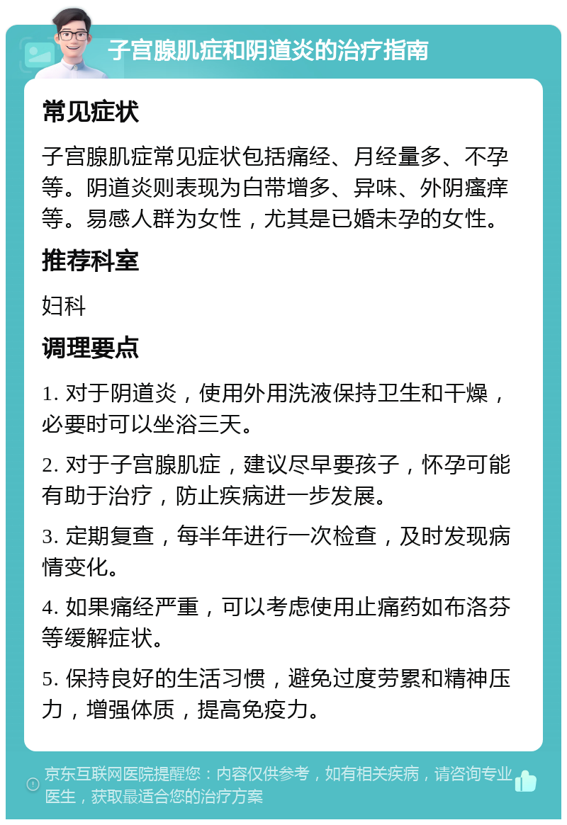 子宫腺肌症和阴道炎的治疗指南 常见症状 子宫腺肌症常见症状包括痛经、月经量多、不孕等。阴道炎则表现为白带增多、异味、外阴瘙痒等。易感人群为女性，尤其是已婚未孕的女性。 推荐科室 妇科 调理要点 1. 对于阴道炎，使用外用洗液保持卫生和干燥，必要时可以坐浴三天。 2. 对于子宫腺肌症，建议尽早要孩子，怀孕可能有助于治疗，防止疾病进一步发展。 3. 定期复查，每半年进行一次检查，及时发现病情变化。 4. 如果痛经严重，可以考虑使用止痛药如布洛芬等缓解症状。 5. 保持良好的生活习惯，避免过度劳累和精神压力，增强体质，提高免疫力。