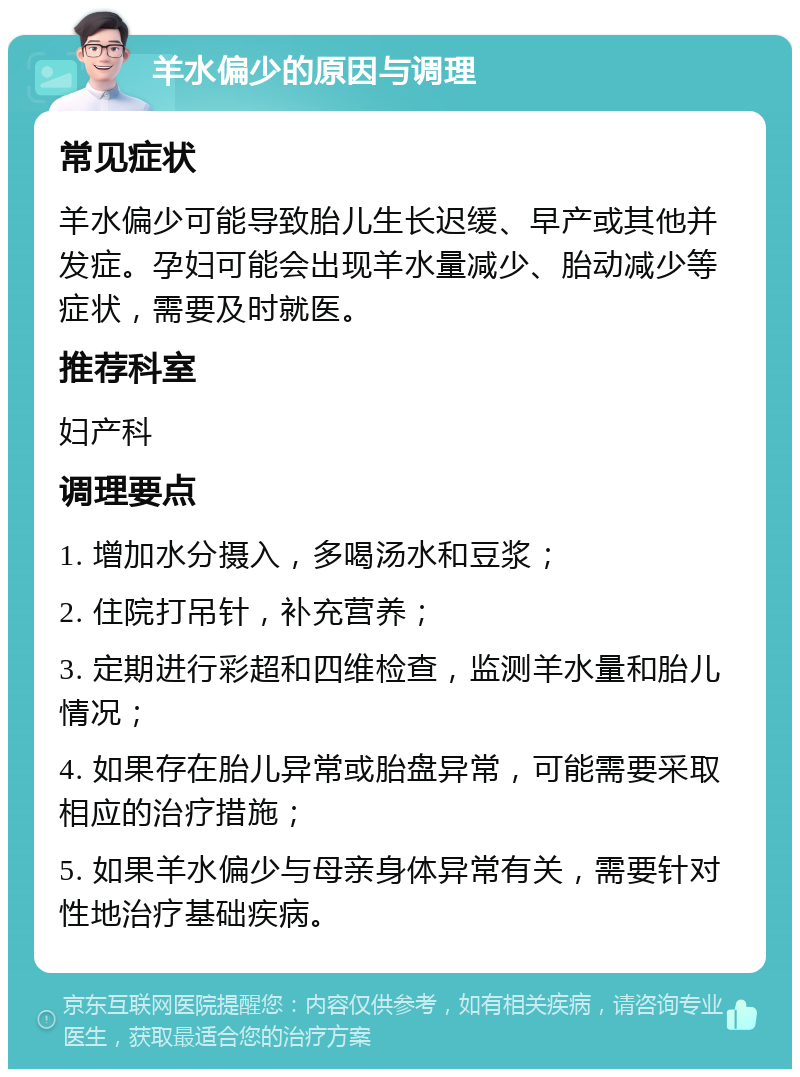 羊水偏少的原因与调理 常见症状 羊水偏少可能导致胎儿生长迟缓、早产或其他并发症。孕妇可能会出现羊水量减少、胎动减少等症状，需要及时就医。 推荐科室 妇产科 调理要点 1. 增加水分摄入，多喝汤水和豆浆； 2. 住院打吊针，补充营养； 3. 定期进行彩超和四维检查，监测羊水量和胎儿情况； 4. 如果存在胎儿异常或胎盘异常，可能需要采取相应的治疗措施； 5. 如果羊水偏少与母亲身体异常有关，需要针对性地治疗基础疾病。