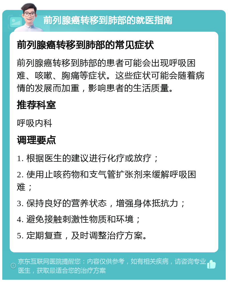 前列腺癌转移到肺部的就医指南 前列腺癌转移到肺部的常见症状 前列腺癌转移到肺部的患者可能会出现呼吸困难、咳嗽、胸痛等症状。这些症状可能会随着病情的发展而加重，影响患者的生活质量。 推荐科室 呼吸内科 调理要点 1. 根据医生的建议进行化疗或放疗； 2. 使用止咳药物和支气管扩张剂来缓解呼吸困难； 3. 保持良好的营养状态，增强身体抵抗力； 4. 避免接触刺激性物质和环境； 5. 定期复查，及时调整治疗方案。